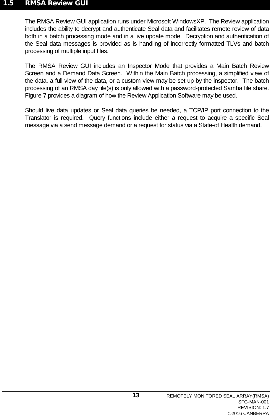  1.5  RMSA Review GUI The RMSA Review GUI application runs under Microsoft WindowsXP.  The Review application includes the ability to decrypt and authenticate Seal data and facilitates remote review of data both in a batch processing mode and in a live update mode.  Decryption and authentication of the Seal data messages is provided as is handling of incorrectly formatted TLVs and batch processing of multiple input files. The  RMSA  Review  GUI includes an Inspector Mode that provides a Main Batch Review Screen and a Demand Data Screen.  Within the Main Batch processing, a simplified view of the data, a full view of the data, or a custom view may be set up by the inspector.  The batch processing of an RMSA day file(s) is only allowed with a password-protected Samba file share.  Figure 7 provides a diagram of how the Review Application Software may be used. Should live data updates or Seal data queries be needed, a TCP/IP port connection to the Translator is required.  Query functions include either a request to acquire a specific Seal message via a send message demand or a request for status via a State-of Health demand.     REMOTELY MONITORED SEAL ARRAY(RMSA) SFG-MAN-001 REVISION: 1.7 2016 CANBERRA 13 