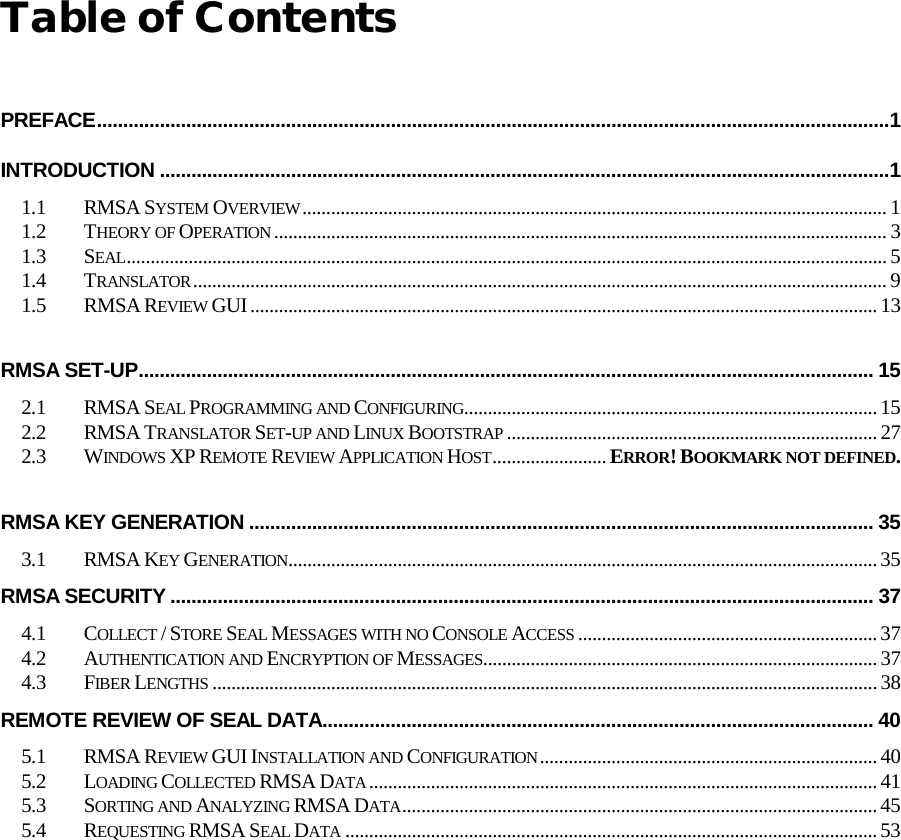  Table of Contents  PREFACE ....................................................................................................................................................... 1 INTRODUCTION ........................................................................................................................................... 1 1.1 RMSA SYSTEM OVERVIEW ........................................................................................................................... 1 1.2 THEORY OF OPERATION ................................................................................................................................. 3 1.3 SEAL ................................................................................................................................................................ 5 1.4 TRANSLATOR .................................................................................................................................................. 9 1.5 RMSA REVIEW GUI .................................................................................................................................... 13  RMSA SET-UP ............................................................................................................................................ 15 2.1 RMSA SEAL PROGRAMMING AND CONFIGURING....................................................................................... 15 2.2 RMSA TRANSLATOR SET-UP AND LINUX BOOTSTRAP .............................................................................. 27 2.3 WINDOWS XP REMOTE REVIEW APPLICATION HOST ........................ ERROR! BOOKMARK NOT DEFINED.  RMSA KEY GENERATION ....................................................................................................................... 35 3.1 RMSA KEY GENERATION............................................................................................................................ 35 RMSA SECURITY ...................................................................................................................................... 37 4.1 COLLECT / STORE SEAL MESSAGES WITH NO CONSOLE ACCESS ............................................................... 37 4.2 AUTHENTICATION AND ENCRYPTION OF MESSAGES................................................................................... 37 4.3 FIBER LENGTHS ............................................................................................................................................ 38 REMOTE REVIEW OF SEAL DATA ......................................................................................................... 40 5.1 RMSA REVIEW GUI INSTALLATION AND CONFIGURATION ....................................................................... 40 5.2 LOADING COLLECTED RMSA DATA ........................................................................................................... 41 5.3 SORTING AND ANALYZING RMSA DATA .................................................................................................... 45 5.4 REQUESTING RMSA SEAL DATA ................................................................................................................ 53  