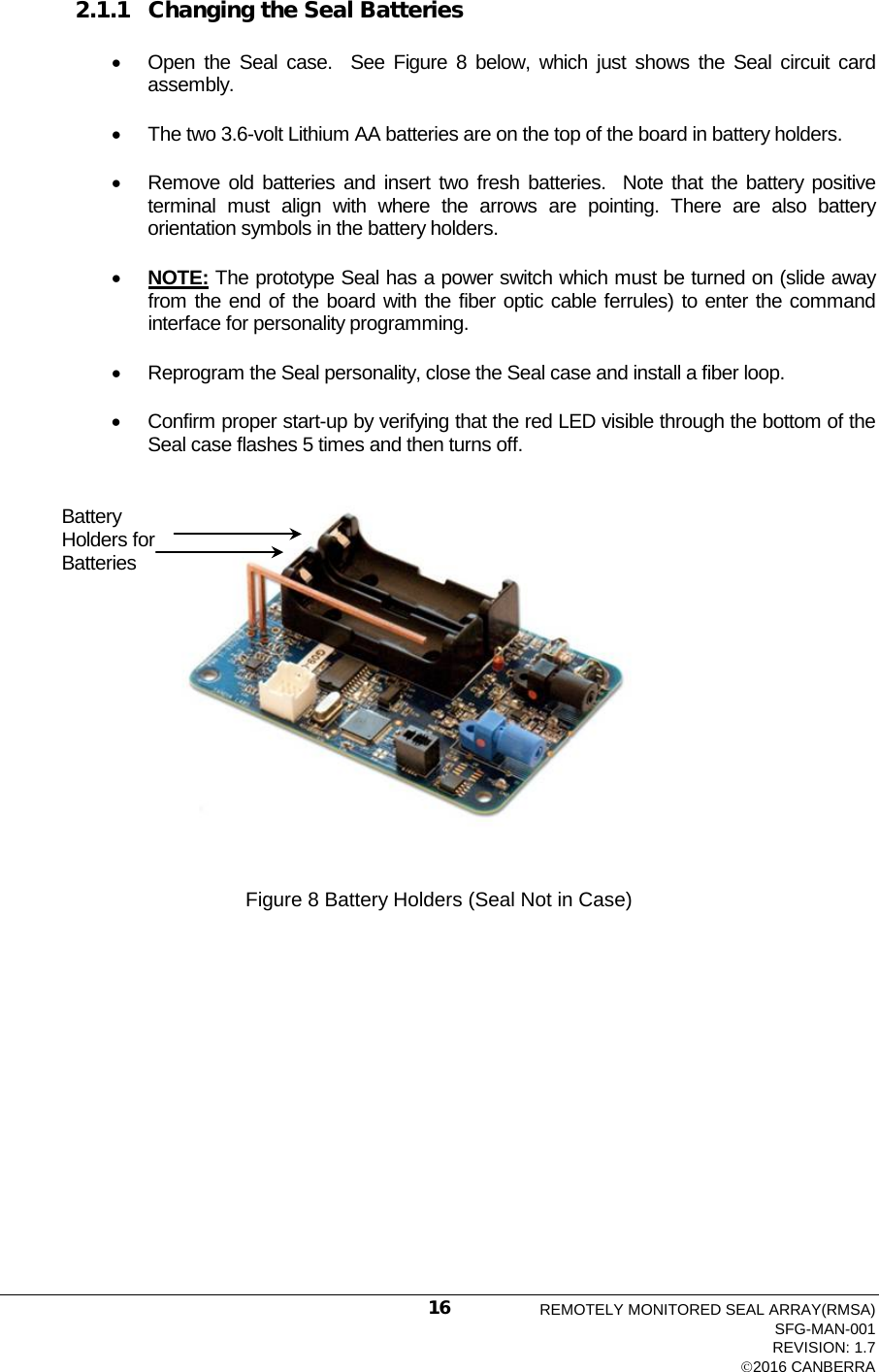  2.1.1 Changing the Seal Batteries • Open the Seal case.  See  Figure  8  below, which just shows the Seal circuit card assembly. • The two 3.6-volt Lithium AA batteries are on the top of the board in battery holders. • Remove old batteries and insert two fresh batteries.  Note that the battery positive terminal must align with where the arrows are pointing. There are also battery orientation symbols in the battery holders. • NOTE: The prototype Seal has a power switch which must be turned on (slide away from the end of the board with the fiber optic cable ferrules) to enter the command interface for personality programming. • Reprogram the Seal personality, close the Seal case and install a fiber loop. • Confirm proper start-up by verifying that the red LED visible through the bottom of the Seal case flashes 5 times and then turns off.  Figure 8 Battery Holders (Seal Not in Case)Battery Holders for Batteries REMOTELY MONITORED SEAL ARRAY(RMSA) SFG-MAN-001 REVISION: 1.7 2016 CANBERRA 16 