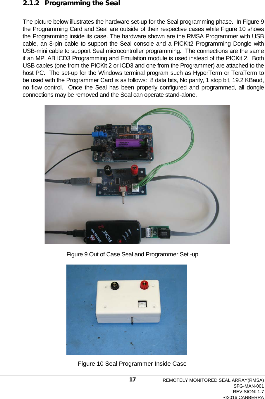   2.1.2 Programming the Seal  The picture below illustrates the hardware set-up for the Seal programming phase.  In Figure 9 the Programming Card and Seal are outside of their respective cases while Figure 10 shows the Programming inside its case. The hardware shown are the RMSA Programmer with USB cable, an 8-pin cable to support the Seal console and a PICKit2 Programming Dongle with USB-mini cable to support Seal microcontroller programming.  The connections are the same if an MPLAB ICD3 Programming and Emulation module is used instead of the PICKit 2.  Both USB cables (one from the PICKit 2 or ICD3 and one from the Programmer) are attached to the host PC.  The set-up for the Windows terminal program such as HyperTerm or TeraTerm to be used with the Programmer Card is as follows:  8 data bits, No parity, 1 stop bit, 19.2 KBaud, no flow control.  Once the Seal has been properly configured and programmed, all dongle connections may be removed and the Seal can operate stand-alone.  Figure 9 Out of Case Seal and Programmer Set -up   Figure 10 Seal Programmer Inside Case REMOTELY MONITORED SEAL ARRAY(RMSA) SFG-MAN-001 REVISION: 1.7 2016 CANBERRA 17 