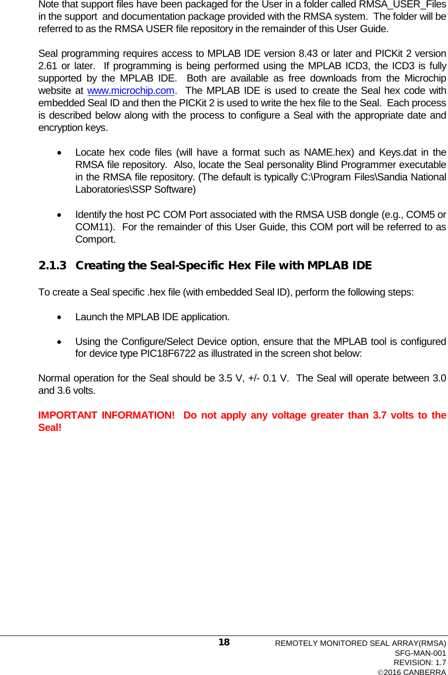   Note that support files have been packaged for the User in a folder called RMSA_USER_Files in the support  and documentation package provided with the RMSA system.  The folder will be referred to as the RMSA USER file repository in the remainder of this User Guide. Seal programming requires access to MPLAB IDE version 8.43 or later and PICKit 2 version 2.61 or later.  If programming is being performed using the MPLAB ICD3, the ICD3 is fully supported by the MPLAB IDE.  Both are available as free downloads from the Microchip website at www.microchip.com.  The MPLAB IDE is used to create the Seal hex code with embedded Seal ID and then the PICKit 2 is used to write the hex file to the Seal.  Each process is described below along with the process to configure a Seal with the appropriate date and encryption keys.   • Locate hex code files (will have a format such as NAME.hex) and Keys.dat in the RMSA file repository.  Also, locate the Seal personality Blind Programmer executable in the RMSA file repository. (The default is typically C:\Program Files\Sandia National Laboratories\SSP Software) • Identify the host PC COM Port associated with the RMSA USB dongle (e.g., COM5 or COM11).  For the remainder of this User Guide, this COM port will be referred to as Comport. 2.1.3 Creating the Seal-Specific Hex File with MPLAB IDE To create a Seal specific .hex file (with embedded Seal ID), perform the following steps: • Launch the MPLAB IDE application.   • Using the Configure/Select Device option, ensure that the MPLAB tool is configured for device type PIC18F6722 as illustrated in the screen shot below: Normal operation for the Seal should be 3.5 V, +/- 0.1 V.  The Seal will operate between 3.0 and 3.6 volts. IMPORTANT INFORMATION!  Do not apply any voltage greater than 3.7 volts to the Seal!  REMOTELY MONITORED SEAL ARRAY(RMSA) SFG-MAN-001 REVISION: 1.7 2016 CANBERRA 18 