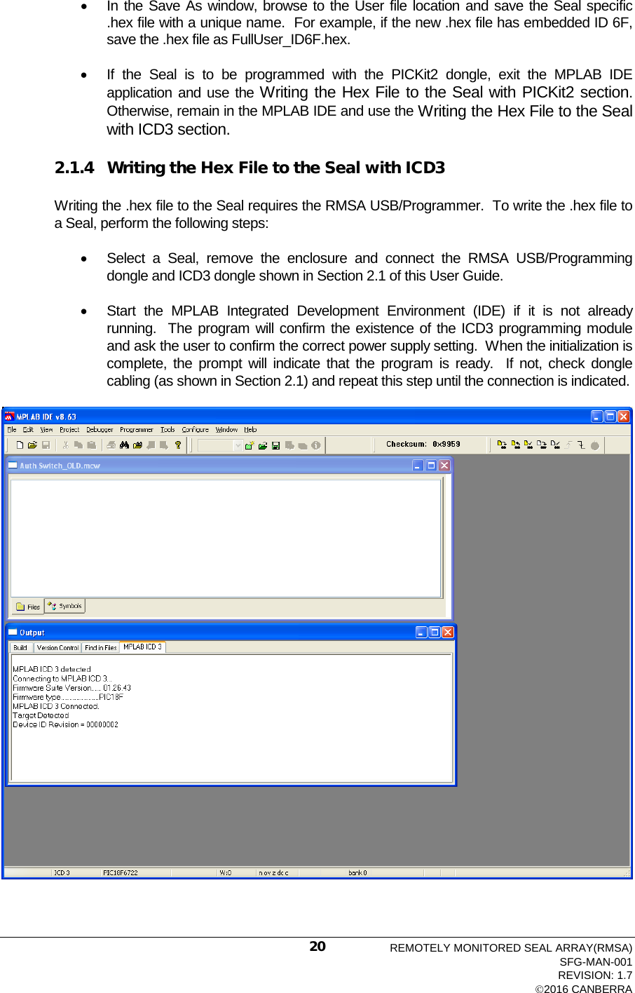  • In the Save As window, browse to the User file location and save the Seal specific .hex file with a unique name.  For example, if the new .hex file has embedded ID 6F, save the .hex file as FullUser_ID6F.hex. • If the Seal is to be programmed with the PICKit2 dongle, exit the MPLAB IDE application and use the Writing the Hex File to the Seal with PICKit2 section.  Otherwise, remain in the MPLAB IDE and use the Writing the Hex File to the Seal with ICD3 section. 2.1.4 Writing the Hex File to the Seal with ICD3 Writing the .hex file to the Seal requires the RMSA USB/Programmer.  To write the .hex file to a Seal, perform the following steps: • Select a Seal, remove the enclosure and connect the RMSA USB/Programming dongle and ICD3 dongle shown in Section 2.1 of this User Guide.   • Start the MPLAB Integrated Development Environment (IDE) if it is not already running.  The program will confirm the existence of the ICD3 programming module and ask the user to confirm the correct power supply setting.  When the initialization is complete, the prompt will indicate that the program is ready.  If not, check dongle cabling (as shown in Section 2.1) and repeat this step until the connection is indicated.  REMOTELY MONITORED SEAL ARRAY(RMSA) SFG-MAN-001 REVISION: 1.7 2016 CANBERRA 20 