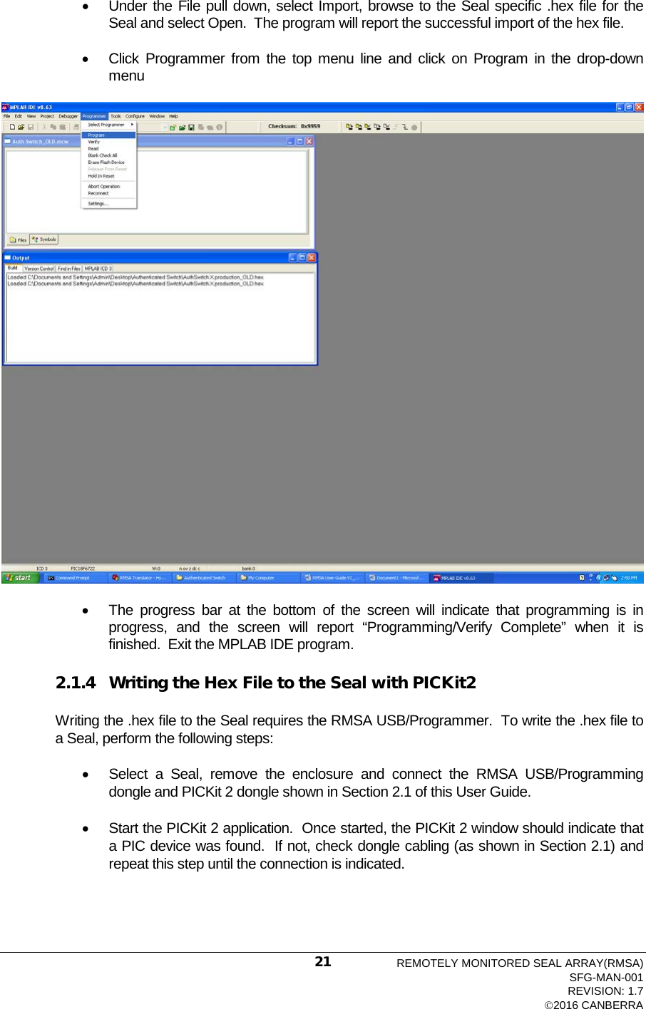  • Under the File pull down, select Import, browse to the Seal specific .hex file for the Seal and select Open.  The program will report the successful import of the hex file. • Click Programmer from the top menu line and click on Program in the drop-down menu  • The progress bar at the bottom of the screen will indicate that programming is in progress, and the screen will report “Programming/Verify Complete” when it is finished.  Exit the MPLAB IDE program. 2.1.4 Writing the Hex File to the Seal with PICKit2 Writing the .hex file to the Seal requires the RMSA USB/Programmer.  To write the .hex file to a Seal, perform the following steps: • Select a Seal, remove the enclosure and connect the RMSA USB/Programming dongle and PICKit 2 dongle shown in Section 2.1 of this User Guide.   • Start the PICKit 2 application.  Once started, the PICKit 2 window should indicate that a PIC device was found.  If not, check dongle cabling (as shown in Section 2.1) and repeat this step until the connection is indicated. REMOTELY MONITORED SEAL ARRAY(RMSA) SFG-MAN-001 REVISION: 1.7 2016 CANBERRA 21 