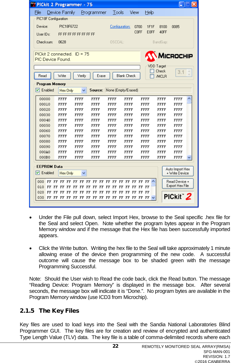   • Under the File pull down, select Import Hex, browse to the Seal specific .hex file for the Seal and select Open.  Note whether the program bytes appear in the Program Memory window and if the message that the Hex file has been successfully imported appears. • Click the Write button.  Writing the hex file to the Seal will take approximately 1 minute allowing erase of the device then programming of the new code.  A successful outcome will cause the message box to be shaded green with the message Programming Successful. Note:  Should the User wish to Read the code back, click the Read button. The message “Reading Device: Program Memory” is displayed in the message box.  After several seconds, the message box will indicate it is “Done.”.  No program bytes are available in the Program Memory window (use ICD3 from Microchip). 2.1.5 The Key Files Key files are used to load keys into the Seal with  the Sandia National Laboratories Blind Programmer GUI.  The key files are for creation and review of encrypted and authenticated Type Length Value (TLV) data.  The key file is a table of comma-delimited records where each REMOTELY MONITORED SEAL ARRAY(RMSA) SFG-MAN-001 REVISION: 1.7 2016 CANBERRA 22 