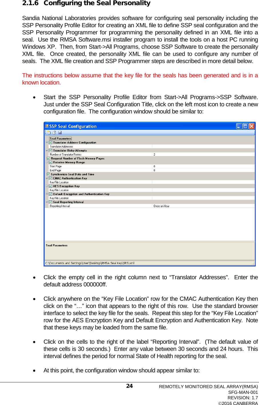  2.1.6 Configuring the Seal Personality Sandia National Laboratories provides software for configuring seal personality including the SSP Personality Profile Editor for creating an XML file to define SSP seal configuration and the SSP Personality Programmer for programming the personality defined in an XML file into a seal.  Use the RMSA Software.msi installer program to install the tools on a host PC running Windows XP.  Then, from Start-&gt;All Programs, choose SSP Software to create the personality XML file.  Once created, the personality XML file can be used to configure any number of seals.  The XML file creation and SSP Programmer steps are described in more detail below.   The instructions below assume that the key file for the seals has been generated and is in a known location.   • Start the SSP Personality Profile Editor from Start-&gt;All Programs-&gt;SSP Software.  Just under the SSP Seal Configuration Title, click on the left most icon to create a new configuration file.  The configuration window should be similar to:  • Click the empty cell in the right column next to “Translator Addresses”.  Enter the default address 000000ff. • Click anywhere on the “Key File Location” row for the CMAC Authentication Key then click on the “…” icon that appears to the right of this row.  Use the standard browser interface to select the key file for the seals.  Repeat this step for the “Key File Location” row for the AES Encryption Key and Default Encryption and Authentication Key.  Note that these keys may be loaded from the same file. • Click on the cells to the right of the label “Reporting Interval”.  (The default value of these cells is 30 seconds.)  Enter any value between 30 seconds and 24 hours.  This interval defines the period for normal State of Health reporting for the seal. • At this point, the configuration window should appear similar to: REMOTELY MONITORED SEAL ARRAY(RMSA) SFG-MAN-001 REVISION: 1.7 2016 CANBERRA 24 