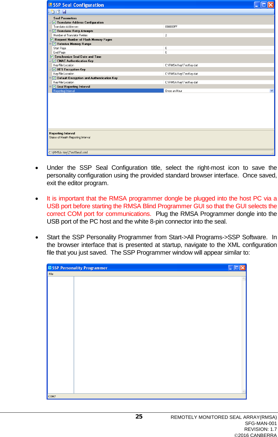   • Under the SSP Seal Configuration title, select the right-most icon to save the personality configuration using the provided standard browser interface.  Once saved, exit the editor program.  • It is important that the RMSA programmer dongle be plugged into the host PC via a USB port before starting the RMSA Blind Programmer GUI so that the GUI selects the correct COM port for communications.  Plug the RMSA Programmer dongle into the USB port of the PC host and the white 8-pin connector into the seal.  • Start the SSP Personality Programmer from Start-&gt;All Programs-&gt;SSP Software.  In the browser interface that is presented at startup, navigate to the XML configuration file that you just saved.  The SSP Programmer window will appear similar to:    REMOTELY MONITORED SEAL ARRAY(RMSA) SFG-MAN-001 REVISION: 1.7 2016 CANBERRA 25 