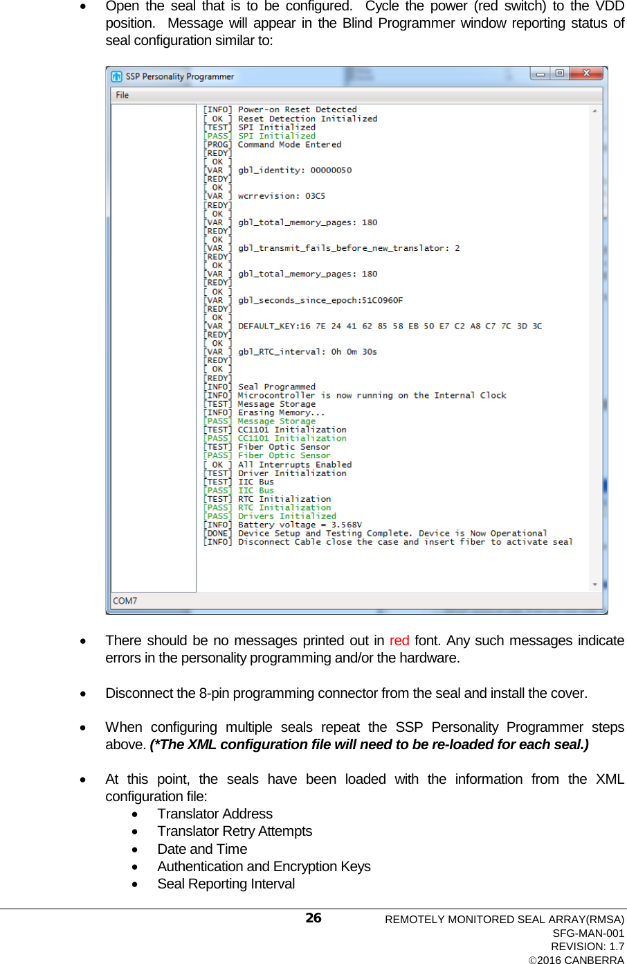   • Open the seal that is to be configured.  Cycle the power (red switch) to the VDD position.  Message will appear in the Blind Programmer window reporting status of seal configuration similar to:    • There should be no messages printed out in red font. Any such messages indicate errors in the personality programming and/or the hardware.  • Disconnect the 8-pin programming connector from the seal and install the cover.    • When configuring multiple seals repeat the SSP Personality Programmer steps above. (*The XML configuration file will need to be re-loaded for each seal.)  • At this point, the seals have been loaded with the information from the XML configuration file: • Translator Address • Translator Retry Attempts • Date and Time • Authentication and Encryption Keys • Seal Reporting Interval REMOTELY MONITORED SEAL ARRAY(RMSA) SFG-MAN-001 REVISION: 1.7 2016 CANBERRA 26 