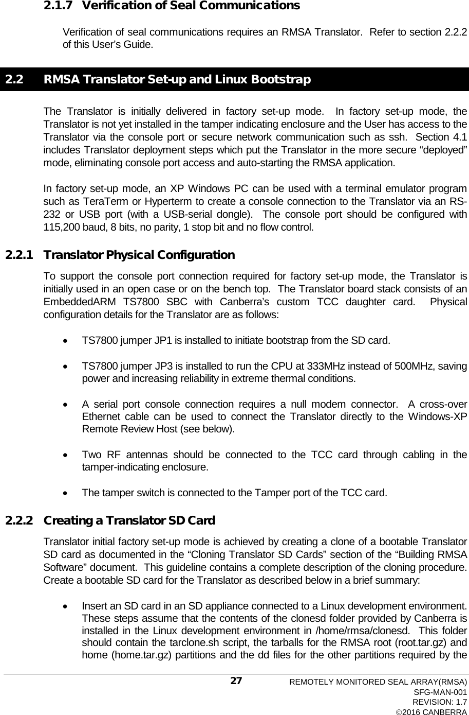   2.1.7 Verification of Seal Communications  Verification of seal communications requires an RMSA Translator.  Refer to section 2.2.2 of this User’s Guide. 2.2  RMSA Translator Set-up and Linux Bootstrap The  Translator is initially delivered in factory set-up mode.  In factory set-up mode, the Translator is not yet installed in the tamper indicating enclosure and the User has access to the Translator via the console port or secure network communication such as ssh.  Section 4.1 includes Translator deployment steps which put the Translator in the more secure “deployed” mode, eliminating console port access and auto-starting the RMSA application. In factory set-up mode, an XP Windows PC can be used with a terminal emulator program such as TeraTerm or Hyperterm to create a console connection to the Translator via an RS-232 or USB port (with a USB-serial dongle).  The console port should be configured with 115,200 baud, 8 bits, no parity, 1 stop bit and no flow control. 2.2.1 Translator Physical Configuration To support the console port connection required for factory set-up mode, the Translator is initially used in an open case or on the bench top.  The Translator board stack consists of an EmbeddedARM TS7800 SBC with Canberra’s custom TCC daughter card.  Physical configuration details for the Translator are as follows: • TS7800 jumper JP1 is installed to initiate bootstrap from the SD card. • TS7800 jumper JP3 is installed to run the CPU at 333MHz instead of 500MHz, saving power and increasing reliability in extreme thermal conditions. • A serial port console connection requires a null modem connector.  A cross-over Ethernet cable can be used to connect the  Translator directly to the Windows-XP Remote Review Host (see below).   • Two RF antennas should be connected to the TCC card through cabling in the tamper-indicating enclosure. • The tamper switch is connected to the Tamper port of the TCC card. 2.2.2 Creating a Translator SD Card Translator initial factory set-up mode is achieved by creating a clone of a bootable Translator SD card as documented in the “Cloning Translator SD Cards” section of the “Building RMSA Software” document.  This guideline contains a complete description of the cloning procedure.  Create a bootable SD card for the Translator as described below in a brief summary: • Insert an SD card in an SD appliance connected to a Linux development environment.  These steps assume that the contents of the clonesd folder provided by Canberra is installed in the Linux development environment in /home/rmsa/clonesd.  This folder should contain the tarclone.sh script, the tarballs for the RMSA root (root.tar.gz) and home (home.tar.gz) partitions and the dd files for the other partitions required by the REMOTELY MONITORED SEAL ARRAY(RMSA) SFG-MAN-001 REVISION: 1.7 2016 CANBERRA 27 