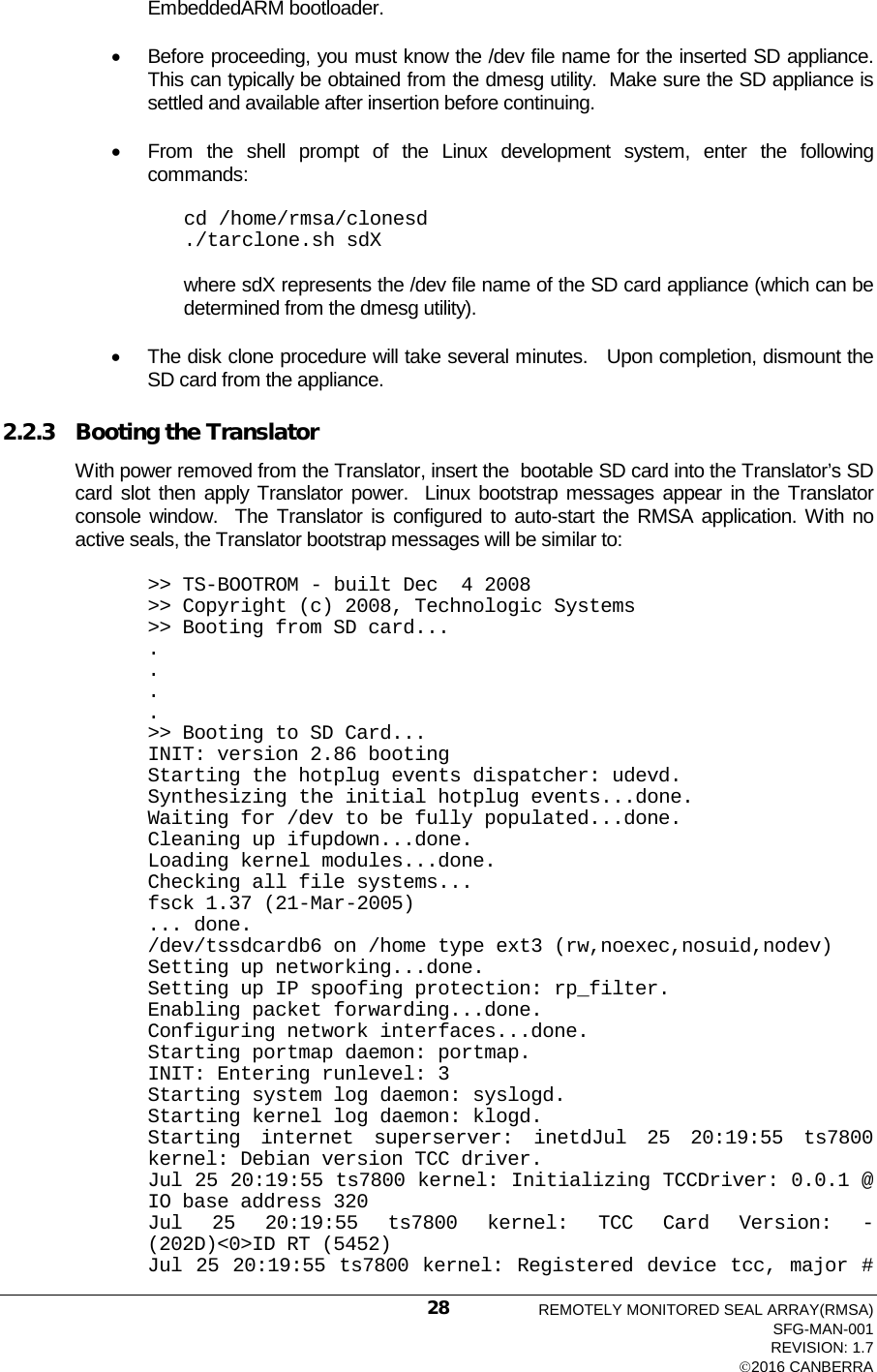  EmbeddedARM bootloader. • Before proceeding, you must know the /dev file name for the inserted SD appliance.  This can typically be obtained from the dmesg utility.  Make sure the SD appliance is settled and available after insertion before continuing.   • From the shell prompt of the Linux development system, enter the following commands: cd /home/rmsa/clonesd ./tarclone.sh sdX  where sdX represents the /dev file name of the SD card appliance (which can be determined from the dmesg utility). • The disk clone procedure will take several minutes.   Upon completion, dismount the SD card from the appliance.   2.2.3 Booting the Translator With power removed from the Translator, insert the  bootable SD card into the Translator’s SD card slot then apply Translator power.  Linux bootstrap messages appear in the Translator console window.  The Translator is configured to auto-start the RMSA application. With no active seals, the Translator bootstrap messages will be similar to: &gt;&gt; TS-BOOTROM - built Dec  4 2008 &gt;&gt; Copyright (c) 2008, Technologic Systems &gt;&gt; Booting from SD card... . . . . &gt;&gt; Booting to SD Card... INIT: version 2.86 booting Starting the hotplug events dispatcher: udevd. Synthesizing the initial hotplug events...done. Waiting for /dev to be fully populated...done. Cleaning up ifupdown...done. Loading kernel modules...done. Checking all file systems... fsck 1.37 (21-Mar-2005) ... done. /dev/tssdcardb6 on /home type ext3 (rw,noexec,nosuid,nodev) Setting up networking...done. Setting up IP spoofing protection: rp_filter. Enabling packet forwarding...done. Configuring network interfaces...done. Starting portmap daemon: portmap. INIT: Entering runlevel: 3 Starting system log daemon: syslogd. Starting kernel log daemon: klogd. Starting internet superserver: inetdJul 25 20:19:55 ts7800 kernel: Debian version TCC driver. Jul 25 20:19:55 ts7800 kernel: Initializing TCCDriver: 0.0.1 @ IO base address 320 Jul 25 20:19:55 ts7800 kernel: TCC Card Version:  -  (202D)&lt;0&gt;ID RT (5452) Jul 25 20:19:55 ts7800 kernel: Registered device tcc, major # REMOTELY MONITORED SEAL ARRAY(RMSA) SFG-MAN-001 REVISION: 1.7 2016 CANBERRA 28 