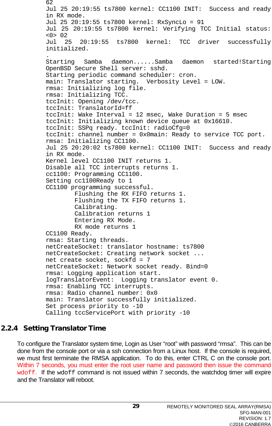  62 Jul 25 20:19:55 ts7800 kernel: CC1100 INIT:  Success and ready in RX mode. Jul 25 20:19:55 ts7800 kernel: RxSyncLo = 91 Jul 25 20:19:55 ts7800 kernel: Verifying TCC Initial status: &lt;0&gt; 02 Jul 25 20:19:55 ts7800 kernel: TCC driver successfully initialized. . Starting Samba daemon......Samba daemon started!Starting OpenBSD Secure Shell server: sshd. Starting periodic command scheduler: cron. main: Translator starting.  Verbosity Level = LOW. rmsa: Initializing log file. rmsa: Initializing TCC. tccInit: Opening /dev/tcc. tccInit: TranslatorId=ff tccInit: Wake Interval = 12 msec, Wake Duration = 5 msec tccInit: Initializing known device queue at 0x16610. tccInit: SSPq ready. tccInit: radioCfg=0 tccInit: channel number = 0x0main: Ready to service TCC port. rmsa: Initializing CC1100. Jul 25 20:20:02 ts7800 kernel: CC1100 INIT:  Success and ready in RX mode. Kernel level CC1100 INIT returns 1. Disable all TCC interrupts returns 1. cc1100: Programming CC1100. Setting cc1100Ready to 1 CC1100 programming successful.         Flushing the RX FIFO returns 1.         Flushing the TX FIFO returns 1.         Calibrating.         Calibration returns 1         Entering RX Mode.         RX mode returns 1 CC1100 Ready. rmsa: Starting threads. netCreateSocket: translator hostname: ts7800 netCreateSocket: Creating network socket ... net create socket, sockfd = 7 netCreateSocket: Network socket ready. Bind=0 rmsa: Logging application start. logTranslatorEvent:  Logging translator event 0. rmsa: Enabling TCC interrupts. rmsa: Radio channel number: 0x0 main: Translator successfully initialized. Set process priority to -10 Calling tccServicePort with priority -10  2.2.4 Setting Translator Time To configure the Translator system time, Login as User “root” with password “rmsa”.  This can be done from the console port or via a ssh connection from a Linux host.  If the console is required, we must first terminate the RMSA application.  To do this, enter CTRL C on the console port.  Within 7 seconds, you must enter the root user name and password then issue the command wdoff.  If the wdoff command is not issued within 7 seconds, the watchdog timer will expire and the Translator will reboot.  REMOTELY MONITORED SEAL ARRAY(RMSA) SFG-MAN-001 REVISION: 1.7 2016 CANBERRA 29 