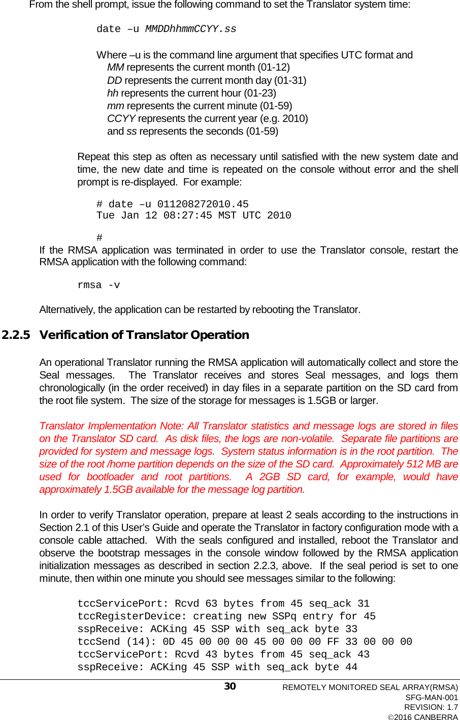  From the shell prompt, issue the following command to set the Translator system time: date –u MMDDhhmmCCYY.ss  Where –u is the command line argument that specifies UTC format and      MM represents the current month (01-12)     DD represents the current month day (01-31)     hh represents the current hour (01-23)     mm represents the current minute (01-59)     CCYY represents the current year (e.g. 2010)     and ss represents the seconds (01-59)  Repeat this step as often as necessary until satisfied with the new system date and time, the new date and time is repeated on the console without error and the shell prompt is re-displayed.  For example:  # date –u 011208272010.45 Tue Jan 12 08:27:45 MST UTC 2010         # If the RMSA application was terminated in order to use the Translator console, restart the RMSA application with the following command:  rmsa -v  Alternatively, the application can be restarted by rebooting the Translator.  2.2.5 Verification of Translator Operation An operational Translator running the RMSA application will automatically collect and store the Seal  messages.  The  Translator receives and stores Seal  messages, and logs them chronologically (in the order received) in day files in a separate partition on the SD card from the root file system.  The size of the storage for messages is 1.5GB or larger.   Translator Implementation Note: All Translator statistics and message logs are stored in files on the Translator SD card.  As disk files, the logs are non-volatile.  Separate file partitions are provided for system and message logs.  System status information is in the root partition.  The size of the root /home partition depends on the size of the SD card.  Approximately 512 MB are used for bootloader and root partitions.  A 2GB SD card, for example, would have approximately 1.5GB available for the message log partition.  In order to verify Translator operation, prepare at least 2 seals according to the instructions in Section 2.1 of this User’s Guide and operate the Translator in factory configuration mode with a console cable attached.  With the seals configured and installed, reboot the Translator and observe the bootstrap messages in the console window followed by the RMSA application initialization messages as described in section 2.2.3, above.  If the seal period is set to one minute, then within one minute you should see messages similar to the following: tccServicePort: Rcvd 63 bytes from 45 seq_ack 31 tccRegisterDevice: creating new SSPq entry for 45 sspReceive: ACKing 45 SSP with seq_ack byte 33 tccSend (14): 0D 45 00 00 00 45 00 00 00 FF 33 00 00 00 tccServicePort: Rcvd 43 bytes from 45 seq_ack 43 sspReceive: ACKing 45 SSP with seq_ack byte 44 REMOTELY MONITORED SEAL ARRAY(RMSA) SFG-MAN-001 REVISION: 1.7 2016 CANBERRA 30 