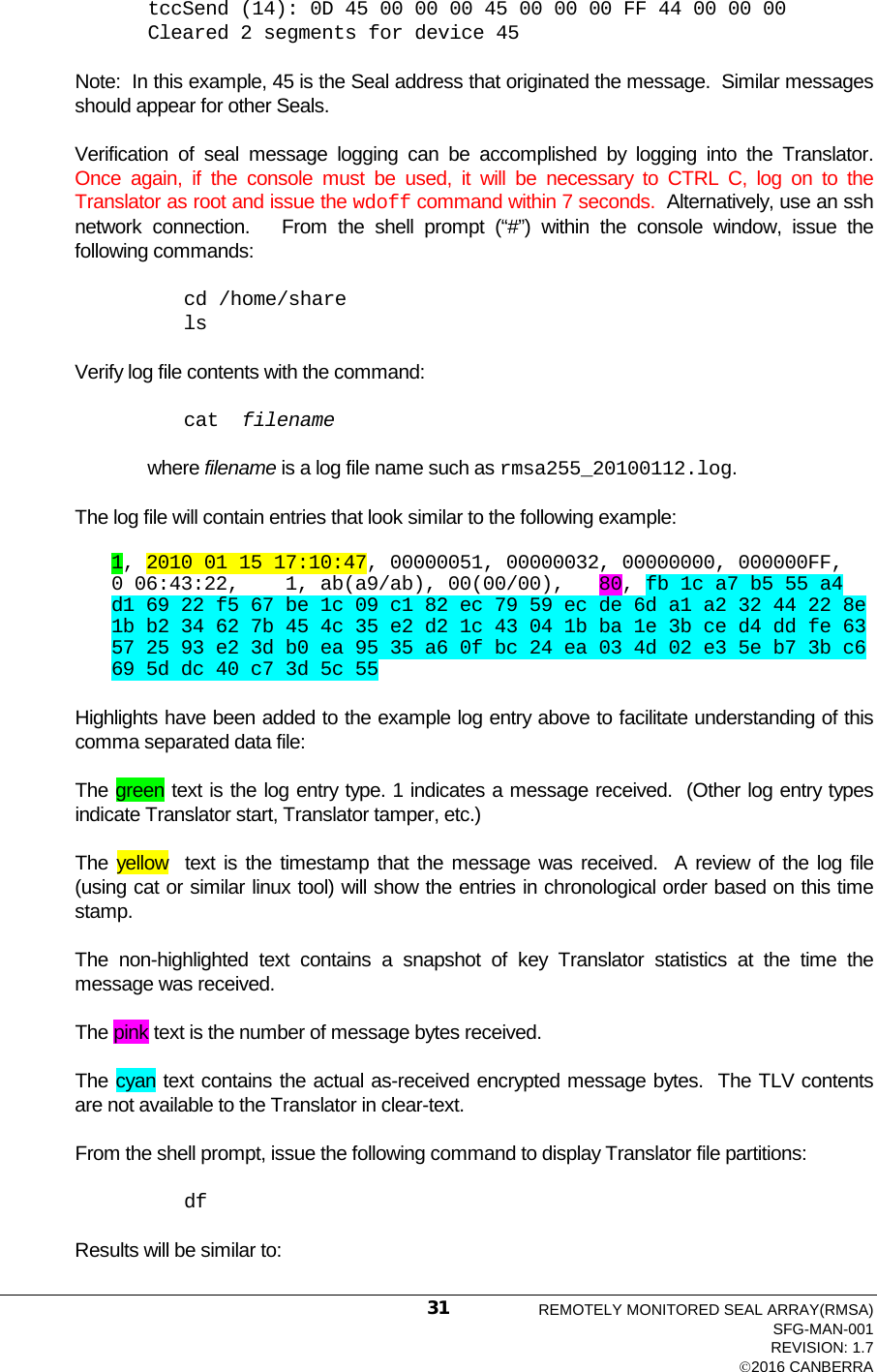  tccSend (14): 0D 45 00 00 00 45 00 00 00 FF 44 00 00 00 Cleared 2 segments for device 45  Note:  In this example, 45 is the Seal address that originated the message.  Similar messages should appear for other Seals.  Verification of seal message logging can be accomplished by logging into the Translator.  Once again, if the console must be used, it will be necessary to CTRL C, log on to the Translator as root and issue the wdoff command within 7 seconds.  Alternatively, use an ssh network connection.   From the shell prompt (“#”) within the console window, issue the following commands:  cd /home/share ls Verify log file contents with the command: cat  filename  where filename is a log file name such as rmsa255_20100112.log. The log file will contain entries that look similar to the following example: 1, 2010 01 15 17:10:47, 00000051, 00000032, 00000000, 000000FF,        0 06:43:22,    1, ab(a9/ab), 00(00/00),   80, fb 1c a7 b5 55 a4 d1 69 22 f5 67 be 1c 09 c1 82 ec 79 59 ec de 6d a1 a2 32 44 22 8e 1b b2 34 62 7b 45 4c 35 e2 d2 1c 43 04 1b ba 1e 3b ce d4 dd fe 63 57 25 93 e2 3d b0 ea 95 35 a6 0f bc 24 ea 03 4d 02 e3 5e b7 3b c6 69 5d dc 40 c7 3d 5c 55   Highlights have been added to the example log entry above to facilitate understanding of this comma separated data file: The green text is the log entry type. 1 indicates a message received.  (Other log entry types indicate Translator start, Translator tamper, etc.)  The yellow  text is the timestamp that the message was received.  A review of the log file (using cat or similar linux tool) will show the entries in chronological order based on this time stamp.    The non-highlighted text contains a snapshot of key Translator statistics at the time the message was received.  The pink text is the number of message bytes received.  The cyan text contains the actual as-received encrypted message bytes.  The TLV contents are not available to the Translator in clear-text. From the shell prompt, issue the following command to display Translator file partitions: df Results will be similar to: REMOTELY MONITORED SEAL ARRAY(RMSA) SFG-MAN-001 REVISION: 1.7 2016 CANBERRA 31 