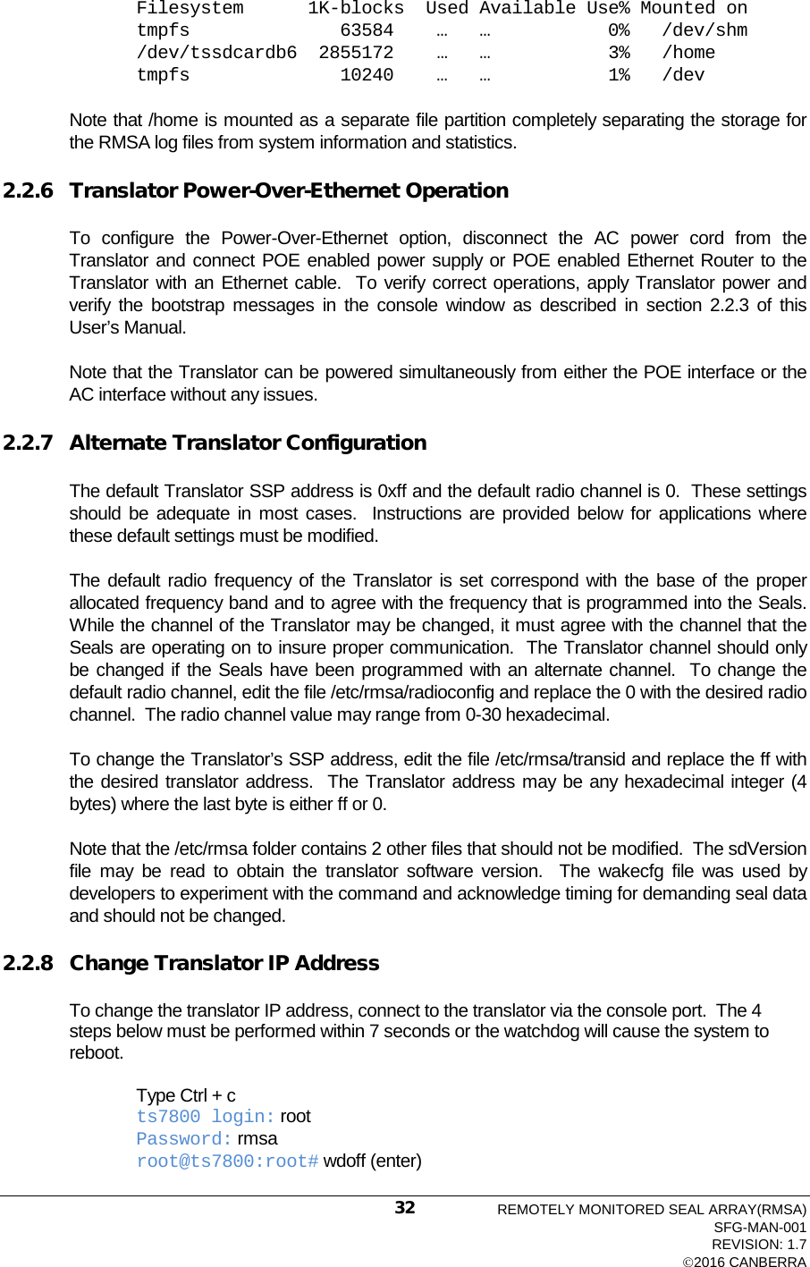 Filesystem      1K-blocks  Used Available Use% Mounted on tmpfs              63584    …   …           0%   /dev/shm /dev/tssdcardb6  2855172    …   …           3%   /home tmpfs              10240    …   …           1%   /dev  Note that /home is mounted as a separate file partition completely separating the storage for the RMSA log files from system information and statistics. 2.2.6 Translator Power-Over-Ethernet Operation To configure the Power-Over-Ethernet option, disconnect the AC power cord from the Translator and connect POE enabled power supply or POE enabled Ethernet Router to the Translator with an Ethernet cable.  To verify correct operations, apply Translator power and verify the bootstrap messages in the console window as described in section 2.2.3 of this User’s Manual. Note that the Translator can be powered simultaneously from either the POE interface or the AC interface without any issues. 2.2.7 Alternate Translator Configuration The default Translator SSP address is 0xff and the default radio channel is 0.  These settings should be adequate in most cases.  Instructions are provided below for applications where these default settings must be modified. The default radio frequency of the Translator is set correspond with the base of the proper allocated frequency band and to agree with the frequency that is programmed into the Seals.  While the channel of the Translator may be changed, it must agree with the channel that the Seals are operating on to insure proper communication.  The Translator channel should only be changed if the Seals have been programmed with an alternate channel.  To change the default radio channel, edit the file /etc/rmsa/radioconfig and replace the 0 with the desired radio channel.  The radio channel value may range from 0-30 hexadecimal. To change the Translator’s SSP address, edit the file /etc/rmsa/transid and replace the ff with the desired translator address.  The Translator address may be any hexadecimal integer (4 bytes) where the last byte is either ff or 0. Note that the /etc/rmsa folder contains 2 other files that should not be modified.  The sdVersion file may be read to obtain the translator software version.  The wakecfg file was used by developers to experiment with the command and acknowledge timing for demanding seal data and should not be changed. 2.2.8 Change Translator IP Address To change the translator IP address, connect to the translator via the console port.  The 4 steps below must be performed within 7 seconds or the watchdog will cause the system to reboot.  Type Ctrl + c ts7800 login: root Password: rmsa root@ts7800:root# wdoff (enter)  REMOTELY MONITORED SEAL ARRAY(RMSA) SFG-MAN-001 REVISION: 1.7 2016 CANBERRA 32 