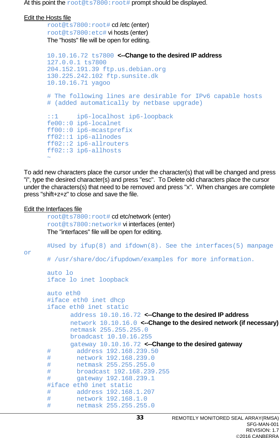  At this point the root@ts7800:root# prompt should be displayed.  Edit the Hosts file root@ts7800:root# cd /etc (enter) root@ts7800:etc# vi hosts (enter) The &quot;hosts&quot; file will be open for editing.  10.10.16.72 ts7800 &lt;--Change to the desired IP address 127.0.0.1 ts7800 204.152.191.39 ftp.us.debian.org 130.225.242.102 ftp.sunsite.dk 10.10.16.71 yagoo  # The following lines are desirable for IPv6 capable hosts # (added automatically by netbase upgrade)  ::1     ip6-localhost ip6-loopback fe00::0 ip6-localnet ff00::0 ip6-mcastprefix ff02::1 ip6-allnodes ff02::2 ip6-allrouters ff02::3 ip6-allhosts ~  To add new characters place the cursor under the character(s) that will be changed and press &quot;i&quot;, type the desired character(s) and press &quot;esc&quot;.  To Delete old characters place the cursor under the characters(s) that need to be removed and press &quot;x&quot;.  When changes are complete press &quot;shift+z+z&quot; to close and save the file.  Edit the Interfaces file root@ts7800:root# cd etc/network (enter) root@ts7800:network# vi interfaces (enter) The &quot;interfaces&quot; file will be open for editing.  #Used by ifup(8) and ifdown(8). See the interfaces(5) manpage or # /usr/share/doc/ifupdown/examples for more information.  auto lo iface lo inet loopback  auto eth0 #iface eth0 inet dhcp iface eth0 inet static          address 10.10.16.72 &lt;--Change to the desired IP address          network 10.10.16.0 &lt;--Change to the desired network (if necessary)          netmask 255.255.255.0          broadcast 10.10.16.255          gateway 10.10.16.72 &lt;--Change to the desired gateway #       address 192.168.239.50 #       network 192.168.239.0 #       netmask 255.255.255.0 #       broadcast 192.168.239.255 #       gateway 192.168.239.1 #iface eth0 inet static #       address 192.168.1.207 #       network 192.168.1.0 #       netmask 255.255.255.0 REMOTELY MONITORED SEAL ARRAY(RMSA) SFG-MAN-001 REVISION: 1.7 2016 CANBERRA 33 