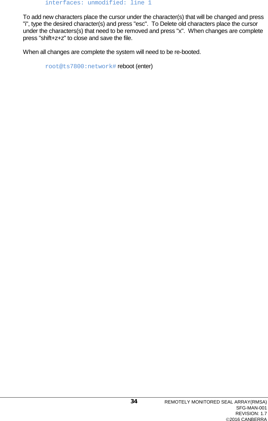  interfaces: unmodified: line 1  To add new characters place the cursor under the character(s) that will be changed and press &quot;i&quot;, type the desired character(s) and press &quot;esc&quot;.  To Delete old characters place the cursor under the characters(s) that need to be removed and press &quot;x&quot;.  When changes are complete press &quot;shift+z+z&quot; to close and save the file.  When all changes are complete the system will need to be re-booted.  root@ts7800:network# reboot (enter)  REMOTELY MONITORED SEAL ARRAY(RMSA) SFG-MAN-001 REVISION: 1.7 2016 CANBERRA 34 