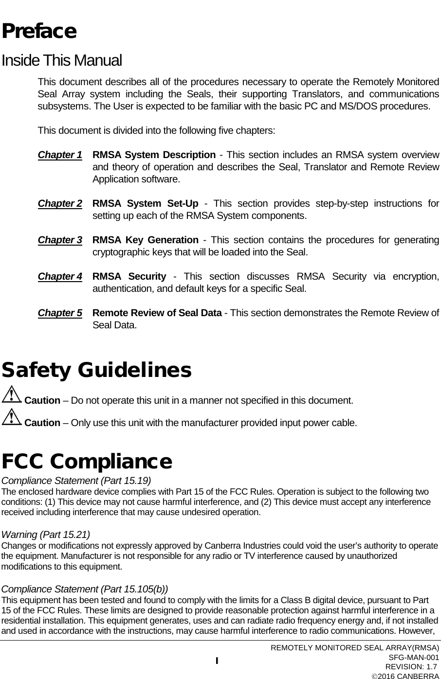   Preface Inside This Manual This document describes all of the procedures necessary to operate the Remotely Monitored Seal Array system including the Seals, their supporting  Translators,  and communications subsystems. The User is expected to be familiar with the basic PC and MS/DOS procedures.   This document is divided into the following five chapters: Chapter 1 RMSA System Description - This section includes an RMSA system overview and theory of operation and describes the Seal, Translator and Remote Review Application software.  Chapter 2 RMSA System Set-Up  -  This section provides step-by-step instructions for setting up each of the RMSA System components. Chapter 3 RMSA Key  Generation - This section contains the procedures for generating cryptographic keys that will be loaded into the Seal. Chapter 4 RMSA Security -  This section discusses RMSA Security via encryption, authentication, and default keys for a specific Seal. Chapter 5 Remote Review of Seal Data - This section demonstrates the Remote Review of Seal Data.   Safety Guidelines  Caution – Do not operate this unit in a manner not specified in this document.  Caution – Only use this unit with the manufacturer provided input power cable.  FCC Compliance Compliance Statement (Part 15.19)     The enclosed hardware device complies with Part 15 of the FCC Rules. Operation is subject to the following two conditions: (1) This device may not cause harmful interference, and (2) This device must accept any interference received including interference that may cause undesired operation.        Warning (Part 15.21)      Changes or modifications not expressly approved by Canberra Industries could void the user’s authority to operate the equipment. Manufacturer is not responsible for any radio or TV interference caused by unauthorized modifications to this equipment.        Compliance Statement (Part 15.105(b))       This equipment has been tested and found to comply with the limits for a Class B digital device, pursuant to Part 15 of the FCC Rules. These limits are designed to provide reasonable protection against harmful interference in a residential installation. This equipment generates, uses and can radiate radio frequency energy and, if not installed and used in accordance with the instructions, may cause harmful interference to radio communications. However, REMOTELY MONITORED SEAL ARRAY(RMSA) SFG-MAN-001   REVISION: 1.7    2016 CANBERRA  I 