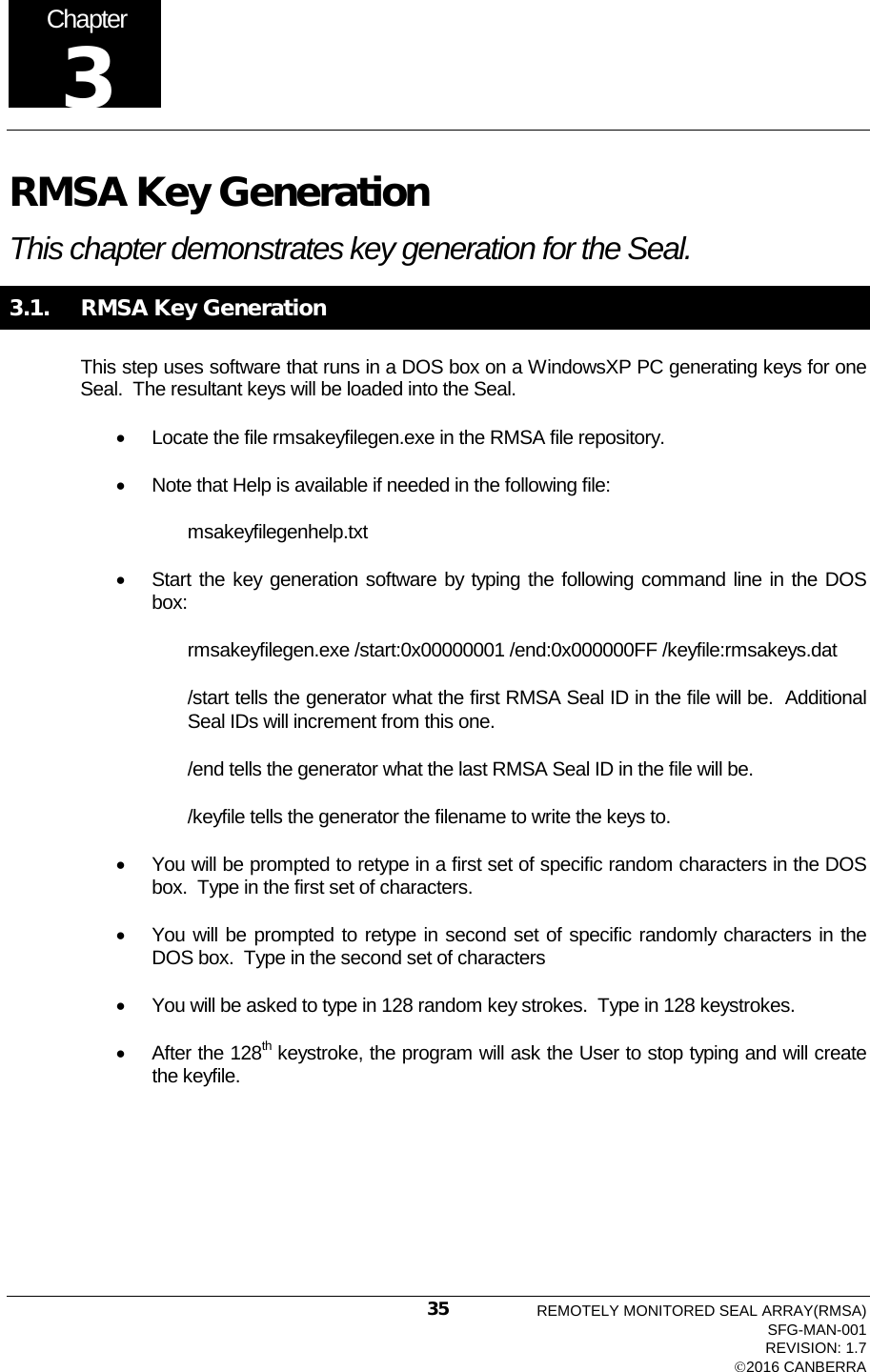  RMSA Key Generation This chapter demonstrates key generation for the Seal.  3.1.   RMSA Key Generation  This step uses software that runs in a DOS box on a WindowsXP PC generating keys for one Seal.  The resultant keys will be loaded into the Seal. • Locate the file rmsakeyfilegen.exe in the RMSA file repository.   • Note that Help is available if needed in the following file: msakeyfilegenhelp.txt • Start the key generation software by typing the following command line in the DOS box: rmsakeyfilegen.exe /start:0x00000001 /end:0x000000FF /keyfile:rmsakeys.dat /start tells the generator what the first RMSA Seal ID in the file will be.  Additional Seal IDs will increment from this one. /end tells the generator what the last RMSA Seal ID in the file will be. /keyfile tells the generator the filename to write the keys to. • You will be prompted to retype in a first set of specific random characters in the DOS box.  Type in the first set of characters. • You will be prompted to retype in second set of specific randomly characters in the DOS box.  Type in the second set of characters • You will be asked to type in 128 random key strokes.  Type in 128 keystrokes. • After the 128th keystroke, the program will ask the User to stop typing and will create the keyfile. Chapter 3 REMOTELY MONITORED SEAL ARRAY(RMSA) SFG-MAN-001 REVISION: 1.7 2016 CANBERRA 35 