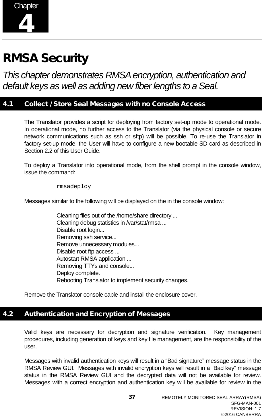  RMSA Security This chapter demonstrates RMSA encryption, authentication and default keys as well as adding new fiber lengths to a Seal. 4.1   Collect / Store Seal Messages with no Console Access The Translator provides a script for deploying from factory set-up mode to operational mode.  In operational mode, no further access to the Translator (via the physical console or secure network communications such as ssh or sftp) will be possible. To re-use the Translator in factory set-up mode, the User will have to configure a new bootable SD card as described in Section 2.2 of this User Guide. To deploy a Translator into operational mode, from the shell prompt in the console window, issue the command: rmsadeploy  Messages similar to the following will be displayed on the in the console window: Cleaning files out of the /home/share directory ... Cleaning debug statistics in /var/stat/rmsa ... Disable root login... Removing ssh service... Remove unnecessary modules... Disable root ftp access ... Autostart RMSA application ... Removing TTYs and console... Deploy complete.   Rebooting Translator to implement security changes.  Remove the Translator console cable and install the enclosure cover.   4.2   Authentication and Encryption of Messages Valid keys are necessary for decryption and signature verification.  Key management procedures, including generation of keys and key file management, are the responsibility of the user. Messages with invalid authentication keys will result in a “Bad signature” message status in the RMSA Review GUI.  Messages with invalid encryption keys will result in a “Bad key” message status in the RMSA Review GUI and the decrypted data will not be available for review.  Messages with a correct encryption and authentication key will be available for review in the Chapter 4 REMOTELY MONITORED SEAL ARRAY(RMSA) SFG-MAN-001 REVISION: 1.7 2016 CANBERRA 37 