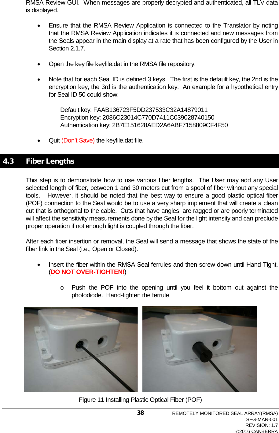  RMSA Review GUI.  When messages are properly decrypted and authenticated, all TLV data is displayed. • Ensure that the RMSA Review Application is connected to the Translator by noting that the RMSA Review Application indicates it is connected and new messages from the Seals appear in the main display at a rate that has been configured by the User in Section 2.1.7. • Open the key file keyfile.dat in the RMSA file repository. • Note that for each Seal ID is defined 3 keys.  The first is the default key, the 2nd is the encryption key, the 3rd is the authentication key.  An example for a hypothetical entry for Seal ID 50 could show: Default key: FAAB136723F5DD237533C32A14879011 Encryption key: 2086C23014C770D7411C039028740150 Authentication key: 2B7E151628AED2A6ABF7158809CF4F50    • Quit (Don’t Save) the keyfile.dat file.   4.3   Fiber Lengths  This step is to demonstrate how to use various fiber lengths.  The User may add any User selected length of fiber, between 1 and 30 meters cut from a spool of fiber without any special tools.   However, it should be noted that the best way to ensure a good plastic optical fiber (POF) connection to the Seal would be to use a very sharp implement that will create a clean cut that is orthogonal to the cable.  Cuts that have angles, are ragged or are poorly terminated will affect the sensitivity measurements done by the Seal for the light intensity and can preclude proper operation if not enough light is coupled through the fiber.   After each fiber insertion or removal, the Seal will send a message that shows the state of the fiber link in the Seal (i.e., Open or Closed).   • Insert the fiber within the RMSA Seal ferrules and then screw down until Hand Tight.  (DO NOT OVER-TIGHTEN!) o Push the POF into the opening until you feel it bottom out against the photodiode.  Hand-tighten the ferrule       Figure 11 Installing Plastic Optical Fiber (POF) REMOTELY MONITORED SEAL ARRAY(RMSA) SFG-MAN-001 REVISION: 1.7 2016 CANBERRA 38 