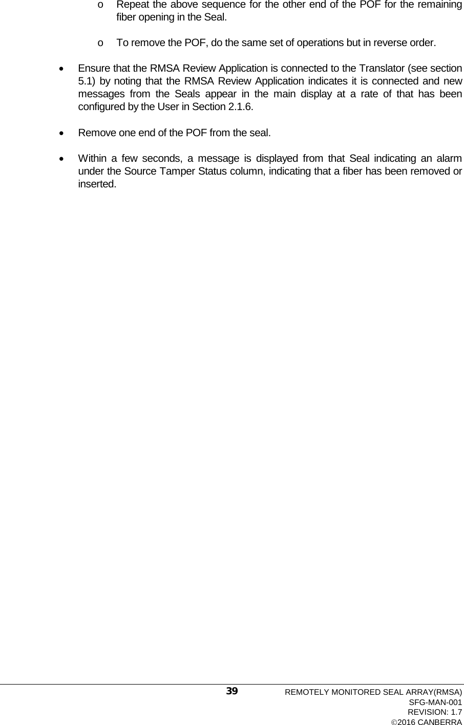  o Repeat the above sequence for the other end of the POF for the remaining fiber opening in the Seal. o To remove the POF, do the same set of operations but in reverse order. • Ensure that the RMSA Review Application is connected to the Translator (see section 5.1) by noting that the RMSA Review Application indicates it is connected and new messages from the Seals appear in the main display at a rate of that has been configured by the User in Section 2.1.6. • Remove one end of the POF from the seal. • Within a few seconds, a message is displayed from that Seal indicating an alarm under the Source Tamper Status column, indicating that a fiber has been removed or inserted. REMOTELY MONITORED SEAL ARRAY(RMSA) SFG-MAN-001 REVISION: 1.7 2016 CANBERRA 39 