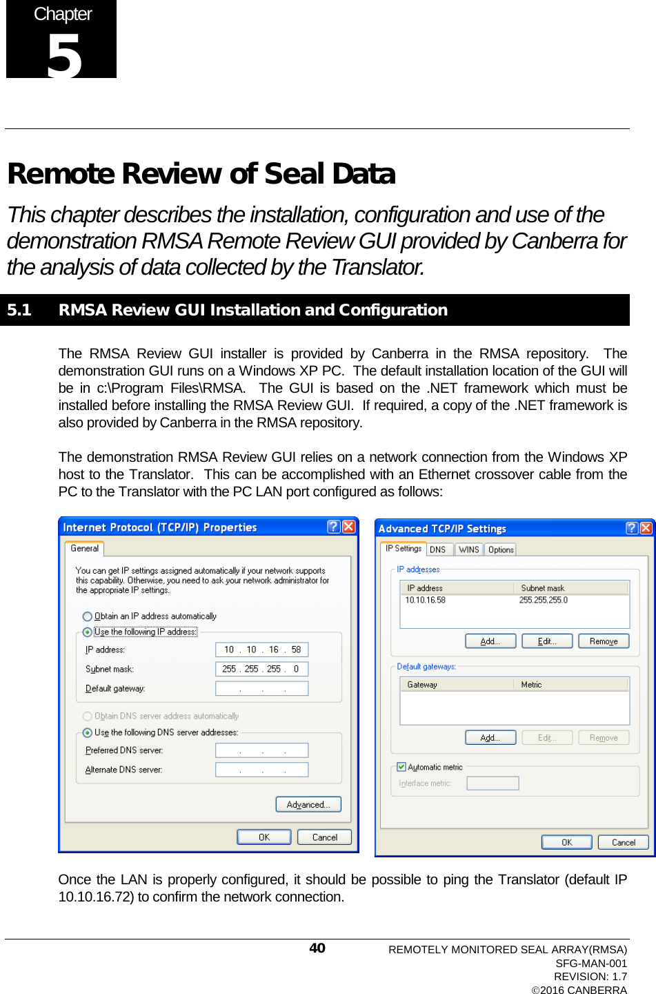   Remote Review of Seal Data This chapter describes the installation, configuration and use of the demonstration RMSA Remote Review GUI provided by Canberra for the analysis of data collected by the Translator.  5.1   RMSA Review GUI Installation and Configuration The RMSA Review GUI installer is provided by Canberra in the RMSA repository.  The demonstration GUI runs on a Windows XP PC.  The default installation location of the GUI will be in c:\Program Files\RMSA.  The GUI is based on the .NET framework which must be installed before installing the RMSA Review GUI.  If required, a copy of the .NET framework is also provided by Canberra in the RMSA repository. The demonstration RMSA Review GUI relies on a network connection from the Windows XP host to the Translator.  This can be accomplished with an Ethernet crossover cable from the PC to the Translator with the PC LAN port configured as follows:  Once the LAN is properly configured, it should be possible to ping the Translator (default IP 10.10.16.72) to confirm the network connection.   Chapter 5 REMOTELY MONITORED SEAL ARRAY(RMSA) SFG-MAN-001 REVISION: 1.7 2016 CANBERRA 40 