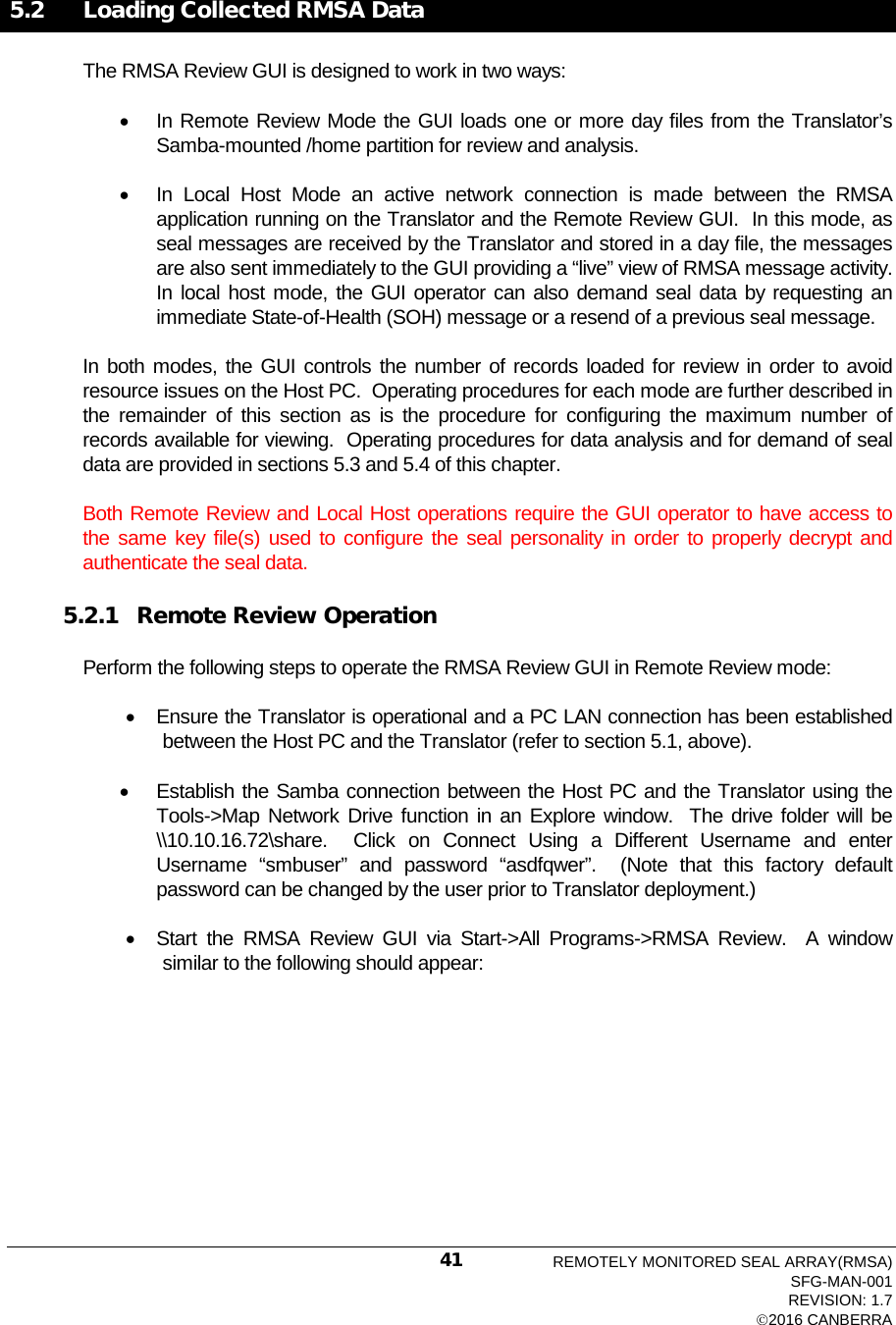   5.2   Loading Collected RMSA Data The RMSA Review GUI is designed to work in two ways: • In Remote Review Mode the GUI loads one or more day files from the Translator’s Samba-mounted /home partition for review and analysis. • In Local Host Mode an active network connection is made between the RMSA application running on the Translator and the Remote Review GUI.  In this mode, as seal messages are received by the Translator and stored in a day file, the messages are also sent immediately to the GUI providing a “live” view of RMSA message activity.  In local host mode, the GUI operator can also demand seal data by requesting an immediate State-of-Health (SOH) message or a resend of a previous seal message. In both modes, the GUI controls the number of records loaded for review in order to avoid resource issues on the Host PC.  Operating procedures for each mode are further described in the remainder of this section as is the procedure for configuring the maximum number of records available for viewing.  Operating procedures for data analysis and for demand of seal data are provided in sections 5.3 and 5.4 of this chapter. Both Remote Review and Local Host operations require the GUI operator to have access to the same key file(s) used to configure the seal personality in order to properly decrypt and authenticate the seal data. 5.2.1 Remote Review Operation Perform the following steps to operate the RMSA Review GUI in Remote Review mode: • Ensure the Translator is operational and a PC LAN connection has been established between the Host PC and the Translator (refer to section 5.1, above). • Establish the Samba connection between the Host PC and the Translator using the Tools-&gt;Map Network Drive function in an Explore window.  The drive folder will be \\10.10.16.72\share.  Click on Connect Using a Different Username and enter Username “smbuser” and password “asdfqwer”.  (Note that this factory default password can be changed by the user prior to Translator deployment.)  • Start the RMSA Review GUI via Start-&gt;All Programs-&gt;RMSA Review.  A window similar to the following should appear: REMOTELY MONITORED SEAL ARRAY(RMSA) SFG-MAN-001 REVISION: 1.7 2016 CANBERRA 41 