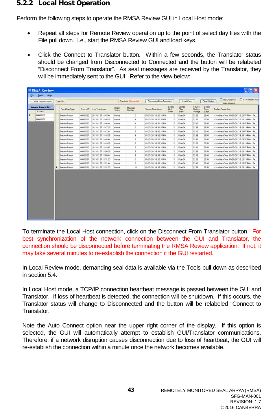  5.2.2 Local Host Operation Perform the following steps to operate the RMSA Review GUI in Local Host mode: • Repeat all steps for Remote Review operation up to the point of select day files with the File pull down.  I.e., start the RMSA Review GUI and load keys. • Click the Connect to Translator button.  Within a few seconds, the Translator status should be changed from Disconnected to Connected and the button will be relabeled “Disconnect From Translator”.  As seal messages are received by the Translator, they will be immediately sent to the GUI.  Refer to the view below:  To terminate the Local Host connection, click on the Disconnect From Translator button.  For best synchronization of the network connection between the GUI and Translator, the connection should be disconnected before terminating the RMSA Review application.  If not, it may take several minutes to re-establish the connection if the GUI restarted.   In Local Review mode, demanding seal data is available via the Tools pull down as described in section 5.4.   In Local Host mode, a TCP/IP connection heartbeat message is passed between the GUI and Translator.  If loss of heartbeat is detected, the connection will be shutdown.  If this occurs, the Translator status will change to Disconnected and the button will be relabeled “Connect to Translator. Note the Auto Connect option near the upper right corner of the display.  If this option is selected, the GUI will automatically  attempt  to  establish  GUI/Translator  communications.    Therefore, if a network disruption causes disconnection due to loss of heartbeat, the GUI will re-establish the connection within a minute once the network becomes available. REMOTELY MONITORED SEAL ARRAY(RMSA) SFG-MAN-001 REVISION: 1.7 2016 CANBERRA 43 