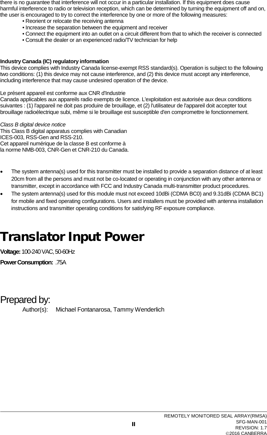  there is no guarantee that interference will not occur in a particular installation. If this equipment does cause harmful interference to radio or television reception, which can be determined by turning the equipment off and on, the user is encouraged to try to correct the interference by one or more of the following measures: • Reorient or relocate the receiving antenna       • Increase the separation between the equipment and receiver     • Connect the equipment into an outlet on a circuit different from that to which the receiver is connected • Consult the dealer or an experienced radio/TV technician for help   Industry Canada (IC) regulatory information This device complies with Industry Canada license-exempt RSS standard(s). Operation is subject to the following two conditions: (1) this device may not cause interference, and (2) this device must accept any interference, including interference that may cause undesired operation of the device.  Le présent appareil est conforme aux CNR d&apos;Industrie Canada applicables aux appareils radio exempts de licence. L&apos;exploitation est autorisée aux deux conditions suivantes : (1) l&apos;appareil ne doit pas produire de brouillage, et (2) l&apos;utilisateur de l&apos;appareil doit accepter tout brouillage radioélectrique subi, même si le brouillage est susceptible d&apos;en compromettre le fonctionnement.  Class B digital device notice This Class B digital apparatus complies with Canadian ICES-003, RSS-Gen and RSS-210. Cet appareil numérique de la classe B est conforme à la norme NMB-003, CNR-Gen et CNR-210 du Canada.  • The system antenna(s) used for this transmitter must be installed to provide a separation distance of at least 20cm from all the persons and must not be co-located or operating in conjunction with any other antenna or transmitter, except in accordance with FCC and Industry Canada multi-transmitter product procedures. • The system antenna(s) used for this module must not exceed 10dBi (CDMA BC0) and 9.31dBi (CDMA BC1) for mobile and fixed operating configurations. Users and installers must be provided with antenna installation instructions and transmitter operating conditions for satisfying RF exposure compliance.  Translator Input Power Voltage: 100-240 VAC, 50-60Hz Power Consumption:  .75A   Prepared by: Author(s): Michael Fontanarosa, Tammy Wenderlich   II REMOTELY MONITORED SEAL ARRAY(RMSA) SFG-MAN-001   REVISION: 1.7   2016 CANBERRA 