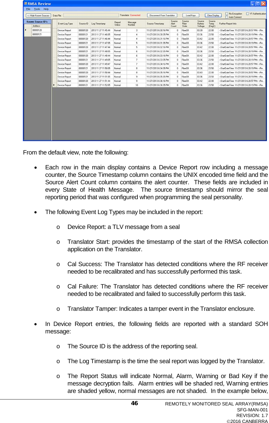   From the default view, note the following: • Each row in the main display contains a Device Report row including a message counter, the Source Timestamp column contains the UNIX encoded time field and the Source Alert Count column contains the alert counter.  These fields are included in every State of Health Message.  The source timestamp should mirror the seal reporting period that was configured when programming the seal personality. • The following Event Log Types may be included in the report: o Device Report: a TLV message from a seal o Translator Start: provides the timestamp of the start of the RMSA collection application on the Translator. o Cal Success: The Translator has detected conditions where the RF receiver needed to be recalibrated and has successfully performed this task. o Cal Failure: The Translator has detected conditions where the RF receiver needed to be recalibrated and failed to successfully perform this task. o Translator Tamper: Indicates a tamper event in the Translator enclosure. • In Device Report entries, the following fields are reported with a standard SOH message: o The Source ID is the address of the reporting seal. o The Log Timestamp is the time the seal report was logged by the Translator. o The Report Status will indicate Normal, Alarm, Warning or Bad Key if the message decryption fails.  Alarm entries will be shaded red, Warning entries are shaded yellow, normal messages are not shaded.  In the example below, REMOTELY MONITORED SEAL ARRAY(RMSA) SFG-MAN-001 REVISION: 1.7 2016 CANBERRA 46 