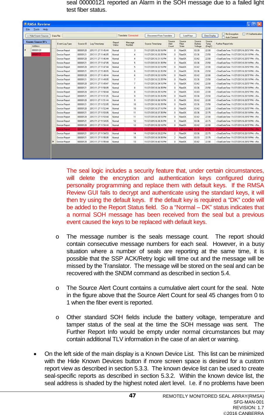  seal 00000121 reported an Alarm in the SOH message due to a failed light test fiber status.    The seal logic includes a security feature that, under certain circumstances, will delete the encryption and authentication keys configured during personality programming and replace them with default keys.  If the RMSA Review GUI fails to decrypt and authenticate using the standard keys, it will then try using the default keys.  If the default key is required a “DK” code will be added to the Report Status field.  So a “Normal – DK” status indicates that a normal SOH message has been received from the seal but a previous event caused the keys to be replaced with default keys. o The message number is the seals message count.  The report should contain consecutive message numbers for each seal.  However, in a busy situation where a number of seals are reporting at the same time, it is possible that the SSP ACK/Retry logic will time out and the message will be missed by the Translator.  The message will be stored on the seal and can be recovered with the SNDM command as described in section 5.4. o The Source Alert Count contains a cumulative alert count for the seal.  Note in the figure above that the Source Alert Count for seal 45 changes from 0 to 1 when the fiber event is reported. o Other standard SOH fields include the battery voltage, temperature and tamper status of the seal at the time the SOH message was sent.  The Further Report Info would be empty under normal circumstances but may contain additional TLV information in the case of an alert or warning. • On the left side of the main display is a Known Device List.  This list can be minimized with the Hide Known Devices button if more screen space is desired for a custom report view as described in section 5.3.3.  The known device list can be used to create seal-specific reports as described in section 5.3.2.  Within the known device list, the seal address is shaded by the highest noted alert level.  I.e. if no problems have been REMOTELY MONITORED SEAL ARRAY(RMSA) SFG-MAN-001 REVISION: 1.7 2016 CANBERRA 47 