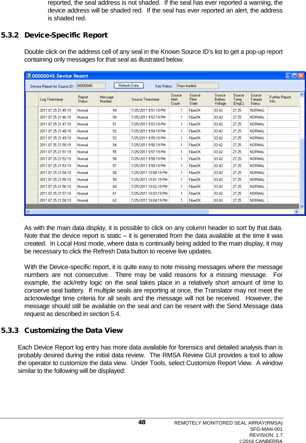  reported, the seal address is not shaded.  If the seal has ever reported a warning, the device address will be shaded red.  If the seal has ever reported an alert, the address is shaded red. 5.3.2 Device-Specific Report Double click on the address cell of any seal in the Known Source ID’s list to get a pop-up report containing only messages for that seal as illustrated below.  As with the main data display, it is possible to click on any column header to sort by that data.  Note that the device report is static – it is generated from the data available at the time it was created.  In Local Host mode, where data is continually being added to the main display, it may be necessary to click the Refresh Data button to receive live updates. With the Device-specific report, it is quite easy to note missing messages where the message numbers are not consecutive.  There may be valid reasons for a missing message.  For example, the ack/retry logic on the seal takes place in a relatively short amount of time to conserve seal battery.  If multiple seals are reporting at once, the Translator may not meet the acknowledge time criteria for all seals and the message will not be received.  However, the message should still be available on the seal and can be resent with the Send Message data request as described in section 5.4. 5.3.3 Customizing the Data View Each Device Report log entry has more data available for forensics and detailed analysis than is probably desired during the initial data review.  The RMSA Review GUI provides a tool to allow the operator to customize the data view.  Under Tools, select Customize Report View.  A window similar to the following will be displayed: REMOTELY MONITORED SEAL ARRAY(RMSA) SFG-MAN-001 REVISION: 1.7 2016 CANBERRA 48 