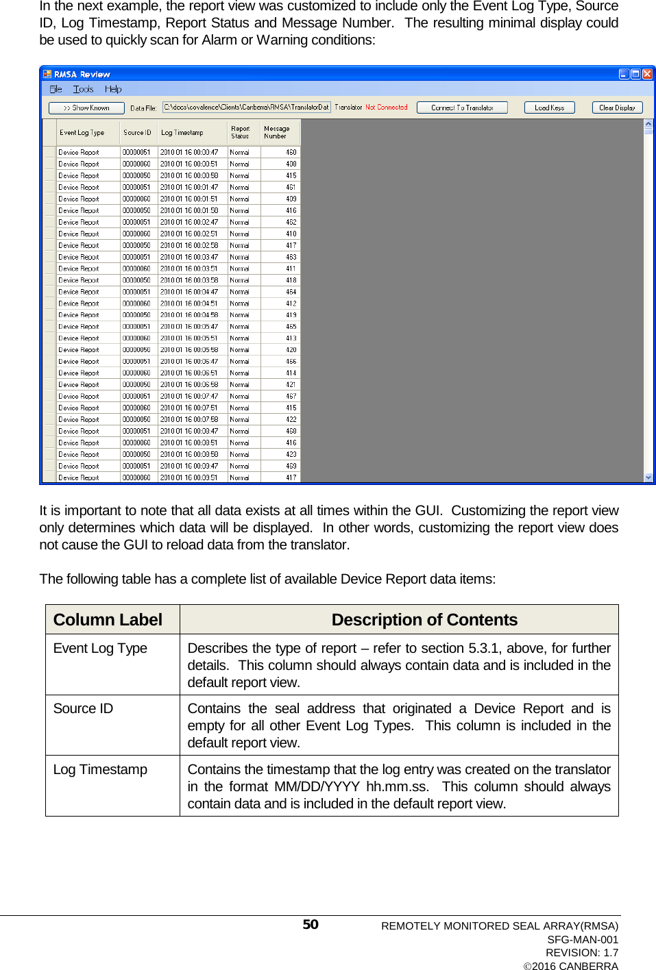  In the next example, the report view was customized to include only the Event Log Type, Source ID, Log Timestamp, Report Status and Message Number.  The resulting minimal display could be used to quickly scan for Alarm or Warning conditions:  It is important to note that all data exists at all times within the GUI.  Customizing the report view only determines which data will be displayed.  In other words, customizing the report view does not cause the GUI to reload data from the translator. The following table has a complete list of available Device Report data items: Column Label Description of Contents Event Log Type Describes the type of report – refer to section 5.3.1, above, for further details.  This column should always contain data and is included in the default report view. Source ID Contains the seal address that originated a Device Report and is empty for all other Event Log Types.  This column is included in the default report view. Log Timestamp Contains the timestamp that the log entry was created on the translator in the format MM/DD/YYYY hh.mm.ss.  This column should always contain data and is included in the default report view. REMOTELY MONITORED SEAL ARRAY(RMSA) SFG-MAN-001 REVISION: 1.7 2016 CANBERRA 50 