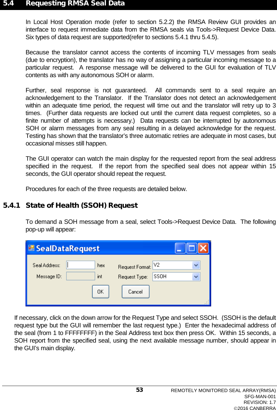   5.4   Requesting RMSA Seal Data In Local Host Operation  mode (refer to section 5.2.2) the RMSA Review GUI provides an interface to request immediate data from the RMSA seals via Tools-&gt;Request Device Data.  Six types of data request are supported(refer to sections 5.4.1 thru 5.4.5). Because the translator cannot access the contents of incoming TLV messages from seals (due to encryption), the translator has no way of assigning a particular incoming message to a particular request.  A response message will be delivered to the GUI for evaluation of TLV contents as with any autonomous SOH or alarm.   Further, seal response is not guaranteed.  All commands sent to a seal require an acknowledgement to the Translator.  If the Translator does not detect an acknowledgement within an adequate time period, the request will time out and the translator will retry up to 3 times.  (Further data requests are locked out until the current data request completes, so a finite number of attempts is necessary.)  Data requests can be interrupted by autonomous SOH or alarm messages from any seal resulting in a delayed acknowledge for the request.  Testing has shown that the translator’s three automatic retries are adequate in most cases, but occasional misses still happen. The GUI operator can watch the main display for the requested report from the seal address specified in the request.  If the report from the specified seal does not appear within 15 seconds, the GUI operator should repeat the request. Procedures for each of the three requests are detailed below. 5.4.1 State of Health (SSOH) Request To demand a SOH message from a seal, select Tools-&gt;Request Device Data.  The following pop-up will appear:  If necessary, click on the down arrow for the Request Type and select SSOH.  (SSOH is the default request type but the GUI will remember the last request type.)  Enter the hexadecimal address of the seal (from 1 to FFFFFFFF) in the Seal Address text box then press OK.  Within 15 seconds, a SOH report from the specified seal, using the next available message number, should appear in the GUI’s main display.   REMOTELY MONITORED SEAL ARRAY(RMSA) SFG-MAN-001 REVISION: 1.7 2016 CANBERRA 53 