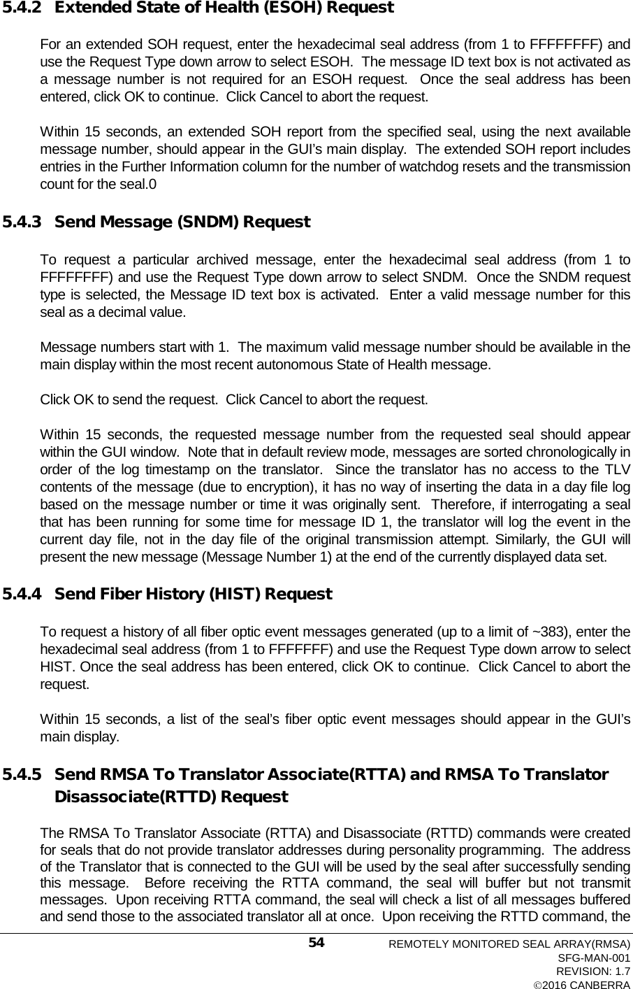  5.4.2 Extended State of Health (ESOH) Request For an extended SOH request, enter the hexadecimal seal address (from 1 to FFFFFFFF) and use the Request Type down arrow to select ESOH.  The message ID text box is not activated as a message number is not required for an ESOH request.  Once the seal address has been entered, click OK to continue.  Click Cancel to abort the request. Within 15 seconds, an extended SOH report from the specified seal, using the next available message number, should appear in the GUI’s main display.  The extended SOH report includes entries in the Further Information column for the number of watchdog resets and the transmission count for the seal.0 5.4.3 Send Message (SNDM) Request To request a particular archived message, enter the hexadecimal seal address (from 1 to FFFFFFFF) and use the Request Type down arrow to select SNDM.  Once the SNDM request type is selected, the Message ID text box is activated.  Enter a valid message number for this seal as a decimal value.   Message numbers start with 1.  The maximum valid message number should be available in the main display within the most recent autonomous State of Health message. Click OK to send the request.  Click Cancel to abort the request. Within 15 seconds, the requested message number from the requested seal should appear within the GUI window.  Note that in default review mode, messages are sorted chronologically in order of the log timestamp on the translator.  Since the translator has no access to the TLV contents of the message (due to encryption), it has no way of inserting the data in a day file log based on the message number or time it was originally sent.  Therefore, if interrogating a seal that has been running for some time for message ID 1, the translator will log the event in the current day file, not in the day file of the original transmission attempt. Similarly, the GUI will present the new message (Message Number 1) at the end of the currently displayed data set.   5.4.4 Send Fiber History (HIST) Request To request a history of all fiber optic event messages generated (up to a limit of ~383), enter the hexadecimal seal address (from 1 to FFFFFFF) and use the Request Type down arrow to select HIST. Once the seal address has been entered, click OK to continue.  Click Cancel to abort the request. Within 15 seconds, a list of the seal’s fiber optic event messages should appear in the GUI’s main display. 5.4.5 Send RMSA To Translator Associate(RTTA) and RMSA To Translator Disassociate(RTTD) Request The RMSA To Translator Associate (RTTA) and Disassociate (RTTD) commands were created for seals that do not provide translator addresses during personality programming.  The address of the Translator that is connected to the GUI will be used by the seal after successfully sending this message.  Before receiving the RTTA command,  the seal will buffer but not transmit messages.  Upon receiving RTTA command, the seal will check a list of all messages buffered and send those to the associated translator all at once.  Upon receiving the RTTD command, the REMOTELY MONITORED SEAL ARRAY(RMSA) SFG-MAN-001 REVISION: 1.7 2016 CANBERRA 54 