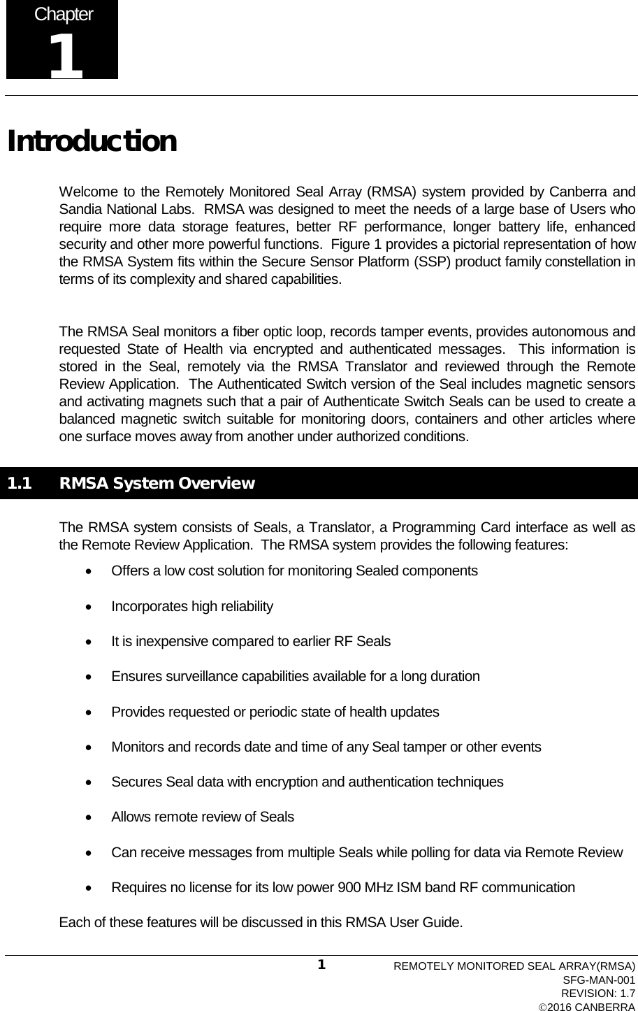  Introduction Welcome to the Remotely Monitored Seal Array (RMSA) system provided by Canberra and Sandia National Labs.  RMSA was designed to meet the needs of a large base of Users who require more data storage features, better RF performance, longer battery life, enhanced security and other more powerful functions.  Figure 1 provides a pictorial representation of how the RMSA System fits within the Secure Sensor Platform (SSP) product family constellation in terms of its complexity and shared capabilities.   The RMSA Seal monitors a fiber optic loop, records tamper events, provides autonomous and requested State of Health via encrypted and authenticated messages.   This information  is stored in the Seal, remotely via the RMSA Translator and  reviewed  through  the Remote Review Application.  The Authenticated Switch version of the Seal includes magnetic sensors and activating magnets such that a pair of Authenticate Switch Seals can be used to create a balanced magnetic switch suitable for monitoring doors, containers and other articles where one surface moves away from another under authorized conditions. 1.1 RMSA System Overview The RMSA system consists of Seals, a Translator, a Programming Card interface as well as the Remote Review Application.  The RMSA system provides the following features: • Offers a low cost solution for monitoring Sealed components • Incorporates high reliability • It is inexpensive compared to earlier RF Seals • Ensures surveillance capabilities available for a long duration • Provides requested or periodic state of health updates  • Monitors and records date and time of any Seal tamper or other events • Secures Seal data with encryption and authentication techniques  • Allows remote review of Seals • Can receive messages from multiple Seals while polling for data via Remote Review  • Requires no license for its low power 900 MHz ISM band RF communication Each of these features will be discussed in this RMSA User Guide. Chapter 1 REMOTELY MONITORED SEAL ARRAY(RMSA) SFG-MAN-001 REVISION: 1.7 2016 CANBERRA 1 