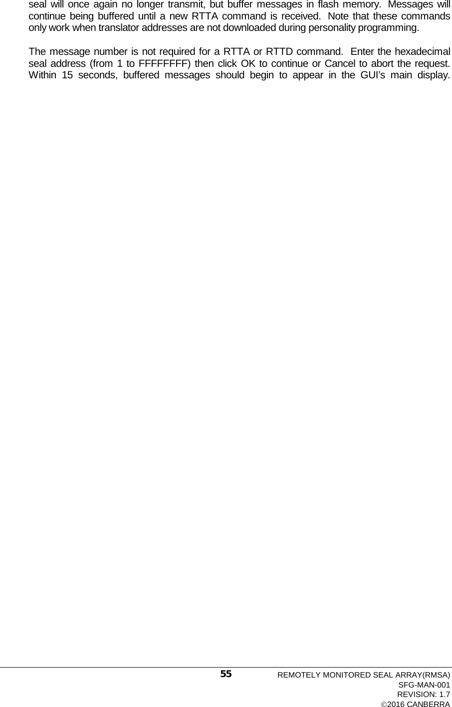  seal will once again no longer transmit, but buffer messages in flash memory.  Messages will continue being buffered until a new RTTA command is received.  Note that these commands only work when translator addresses are not downloaded during personality programming.  The message number is not required for a RTTA or RTTD command.  Enter the hexadecimal seal address (from 1 to FFFFFFFF) then click OK to continue or Cancel to abort the request.  Within 15 seconds, buffered messages should begin to appear in the GUI’s main display.REMOTELY MONITORED SEAL ARRAY(RMSA) SFG-MAN-001 REVISION: 1.7 2016 CANBERRA 55 