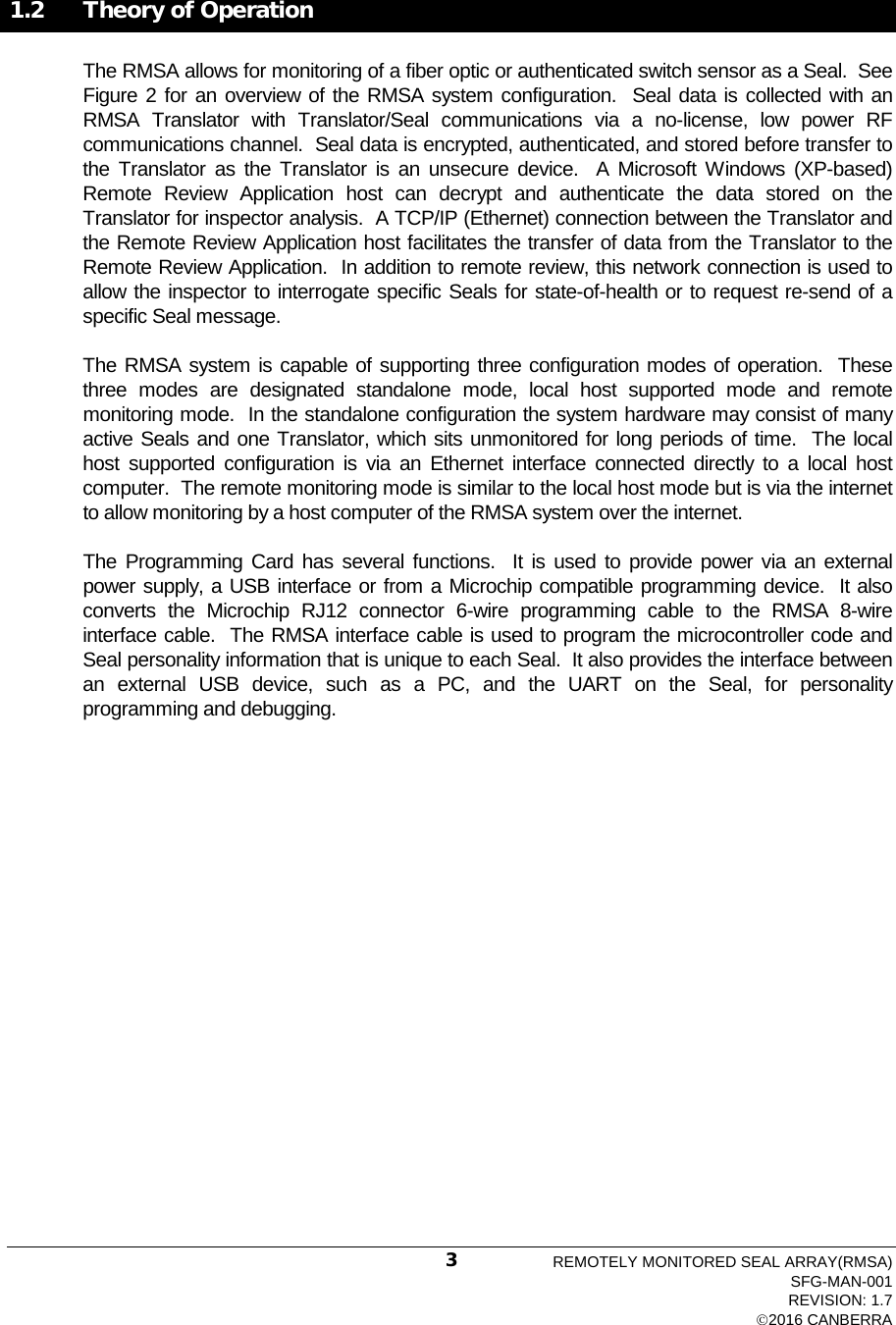   1.2 Theory of Operation The RMSA allows for monitoring of a fiber optic or authenticated switch sensor as a Seal.  See Figure 2 for an overview of the RMSA system configuration.  Seal data is collected with an RMSA Translator with Translator/Seal communications via a no-license, low power RF communications channel.  Seal data is encrypted, authenticated, and stored before transfer to the Translator as the Translator is an unsecure device.  A Microsoft Windows (XP-based) Remote Review Application host can decrypt and authenticate the data stored on the Translator for inspector analysis.  A TCP/IP (Ethernet) connection between the Translator and the Remote Review Application host facilitates the transfer of data from the Translator to the Remote Review Application.  In addition to remote review, this network connection is used to allow the inspector to interrogate specific Seals for state-of-health or to request re-send of a specific Seal message.   The RMSA system is capable of supporting three configuration modes of operation.  These three modes are designated standalone mode, local host supported mode  and remote monitoring mode.  In the standalone configuration the system hardware may consist of many active Seals and one Translator, which sits unmonitored for long periods of time.  The local host supported configuration is via an Ethernet interface connected directly to a local host computer.  The remote monitoring mode is similar to the local host mode but is via the internet to allow monitoring by a host computer of the RMSA system over the internet.   The Programming Card has several functions.  It is used to provide power via an external power supply, a USB interface or from a Microchip compatible programming device.  It also converts the Microchip RJ12  connector  6-wire  programming cable to the RMSA 8-wire interface cable.  The RMSA interface cable is used to program the microcontroller code and Seal personality information that is unique to each Seal.  It also provides the interface between an external USB device, such as a PC, and the UART on the Seal, for personality programming and debugging. REMOTELY MONITORED SEAL ARRAY(RMSA) SFG-MAN-001 REVISION: 1.7 2016 CANBERRA 3 