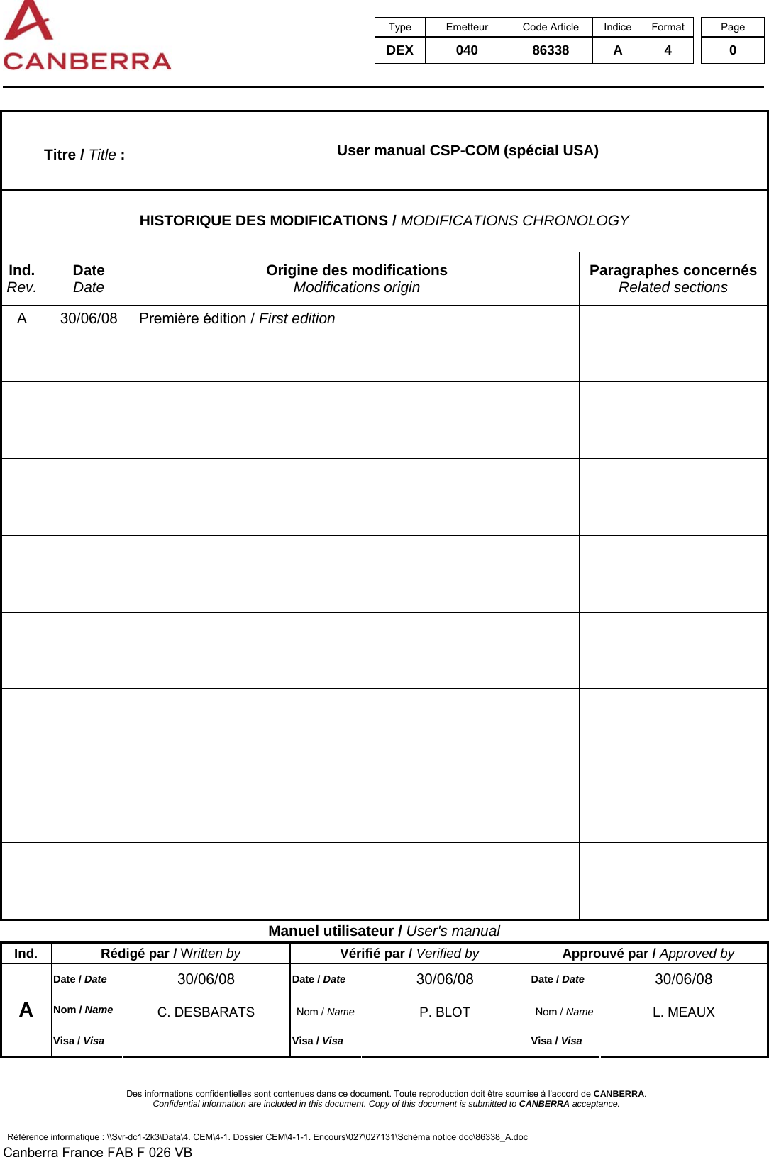  Type Emetteur Code Article Indice Format  Page DEX 040  86338 A 4  0     Des informations confidentielles sont contenues dans ce document. Toute reproduction doit être soumise à l&apos;accord de CANBERRA. Confidential information are included in this document. Copy of this document is submitted to CANBERRA acceptance. Référence informatique : \\Svr-dc1-2k3\Data\4. CEM\4-1. Dossier CEM\4-1-1. Encours\027\027131\Schéma notice doc\86338_A.doc Canberra France FAB F 026 VB Titre / Title :  User manual CSP-COM (spécial USA) HISTORIQUE DES MODIFICATIONS / MODIFICATIONS CHRONOLOGY Ind. Rev. Date Date Origine des modifications Modifications origin Paragraphes concernés Related sections A  30/06/08  Première édition / First edition                                     Manuel utilisateur / User&apos;s manual Ind.  Rédigé par / Written by Vérifié par / Verified by Approuvé par / Approved by Date / Date 30/06/08  Date / Date 30/06/08  Date / Date 30/06/08 Nom / Name C. DESBARATS  Nom / Name P. BLOT  Nom / Name L. MEAUX A Visa / Visa  Visa / Visa  Visa / Visa   