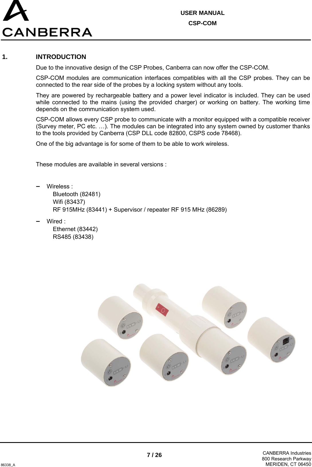  USER MANUAL CSP-COM  86338_A 7 / 26  CANBERRA Industries800 Research ParkwayMERIDEN, CT 06450 1. INTRODUCTION Due to the innovative design of the CSP Probes, Canberra can now offer the CSP-COM. CSP-COM modules are communication interfaces compatibles with all the CSP probes. They can be connected to the rear side of the probes by a locking system without any tools. They are powered by rechargeable battery and a power level indicator is included. They can be used while connected to the mains (using the provided charger) or working on battery. The working time depends on the communication system used. CSP-COM allows every CSP probe to communicate with a monitor equipped with a compatible receiver (Survey meter, PC etc. …). The modules can be integrated into any system owned by customer thanks to the tools provided by Canberra (CSP DLL code 82800, CSPS code 78468). One of the big advantage is for some of them to be able to work wireless.  These modules are available in several versions :  –  Wireless : Bluetooth (82481) Wifi (83437) RF 915MHz (83441) + Supervisor / repeater RF 915 MHz (86289) –  Wired : Ethernet (83442) RS485 (83438)    