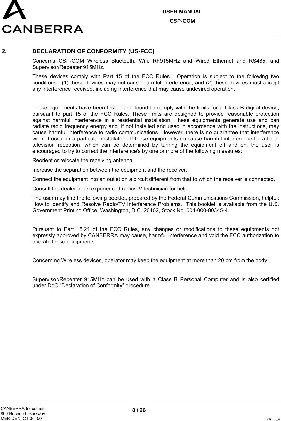 USER MANUAL CSP-COM  CANBERRA Industries 800 Research Parkway MERIDEN, CT 06450 8 / 26 86338_A 2.  DECLARATION OF CONFORMITY (US-FCC) Concerns CSP-COM Wireless Bluetooth, Wifi, RF915MHz and Wired Ethernet and RS485, and Supervisor/Repeater 915MHz. These devices comply with Part 15 of the FCC Rules.  Operation is subject to the following two conditions:  (1) these devices may not cause harmful interference, and (2) these devices must accept any interference received, including interference that may cause undesired operation.  These equipments have been tested and found to comply with the limits for a Class B digital device, pursuant to part 15 of the FCC Rules. These limits are designed to provide reasonable protection against harmful interference in a residential installation. These equipments generate use and can radiate radio frequency energy and, if not installed and used in accordance with the instructions, may cause harmful interference to radio communications. However, there is no guarantee that interference will not occur in a particular installation. If these equipments do cause harmful interference to radio or television reception, which can be determined by turning the equipment off and on, the user is encouraged to try to correct the interference&apos;s by one or more of the following measures: Reorient or relocate the receiving antenna. Increase the separation between the equipment and the receiver. Connect the equipment into an outlet on a circuit different from that to which the receiver is connected. Consult the dealer or an experienced radio/TV technician for help. The user may find the following booklet, prepared by the Federal Communications Commission, helpful: How to identify and Resolve Radio/TV Interference Problems.  This booklet is available from the U.S. Government Printing Office, Washington, D.C. 20402, Stock No. 004-000-00345-4.  Pursuant to Part 15.21 of the FCC Rules, any changes or modifications to these equipments not expressly approved by CANBERRA may cause, harmful interference and void the FCC authorization to operate these equipments.  Concerning Wireless devices, operator may keep the equipment at more than 20 cm from the body.  Supervisor/Repeater 915MHz can be used with a Class B Personal Computer and is also certified under DoC “Declaration of Conformity” procedure.  