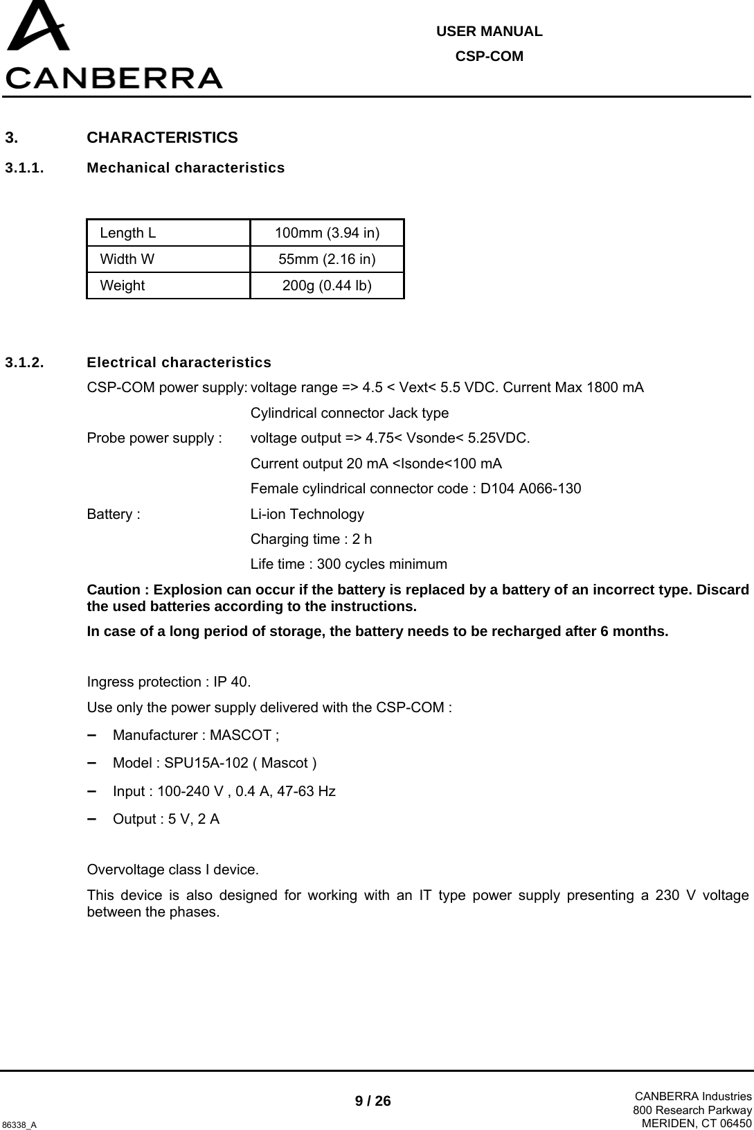  USER MANUAL CSP-COM  86338_A 9 / 26  CANBERRA Industries800 Research ParkwayMERIDEN, CT 06450 3. CHARACTERISTICS 3.1.1. Mechanical characteristics   Length L  100mm (3.94 in) Width W  55mm (2.16 in) Weight  200g (0.44 lb)   3.1.2. Electrical characteristics CSP-COM power supply: voltage range =&gt; 4.5 &lt; Vext&lt; 5.5 VDC. Current Max 1800 mA   Cylindrical connector Jack type Probe power supply :  voltage output =&gt; 4.75&lt; Vsonde&lt; 5.25VDC.    Current output 20 mA &lt;Isonde&lt;100 mA   Female cylindrical connector code : D104 A066-130 Battery :   Li-ion Technology   Charging time : 2 h   Life time : 300 cycles minimum Caution : Explosion can occur if the battery is replaced by a battery of an incorrect type. Discard the used batteries according to the instructions. In case of a long period of storage, the battery needs to be recharged after 6 months.  Ingress protection : IP 40. Use only the power supply delivered with the CSP-COM : –  Manufacturer : MASCOT ;  –  Model : SPU15A-102 ( Mascot ) –  Input : 100-240 V , 0.4 A, 47-63 Hz –  Output : 5 V, 2 A  Overvoltage class I device. This device is also designed for working with an IT type power supply presenting a 230 V voltage between the phases. 