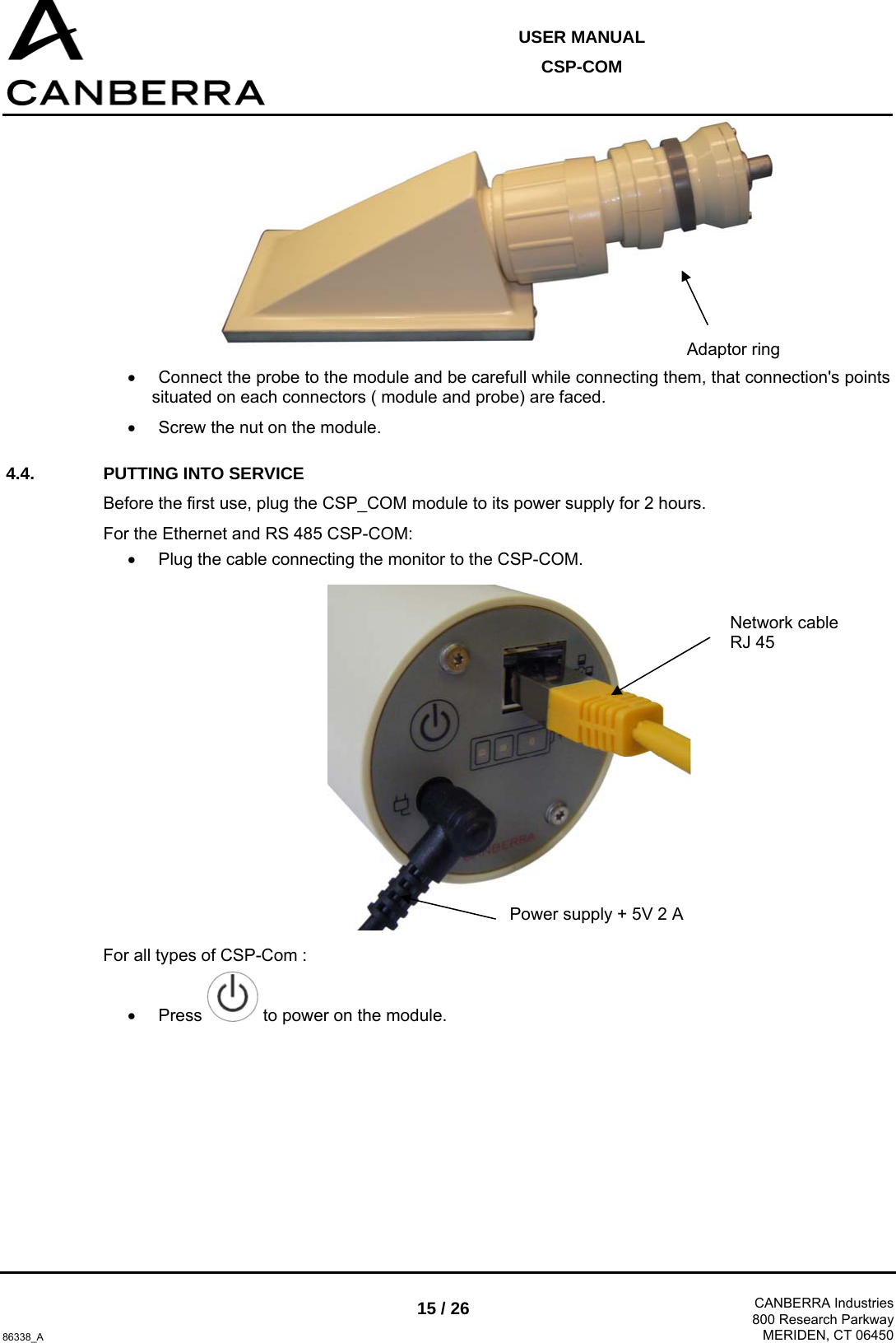  USER MANUAL CSP-COM  86338_A 15 / 26  CANBERRA Industries800 Research ParkwayMERIDEN, CT 06450  •  Connect the probe to the module and be carefull while connecting them, that connection&apos;s points situated on each connectors ( module and probe) are faced. •  Screw the nut on the module. 4.4.  PUTTING INTO SERVICE  Before the first use, plug the CSP_COM module to its power supply for 2 hours. For the Ethernet and RS 485 CSP-COM: •  Plug the cable connecting the monitor to the CSP-COM.  For all types of CSP-Com : • Press   to power on the module. Network cable RJ 45 Power supply + 5V 2 A Adaptor ring 