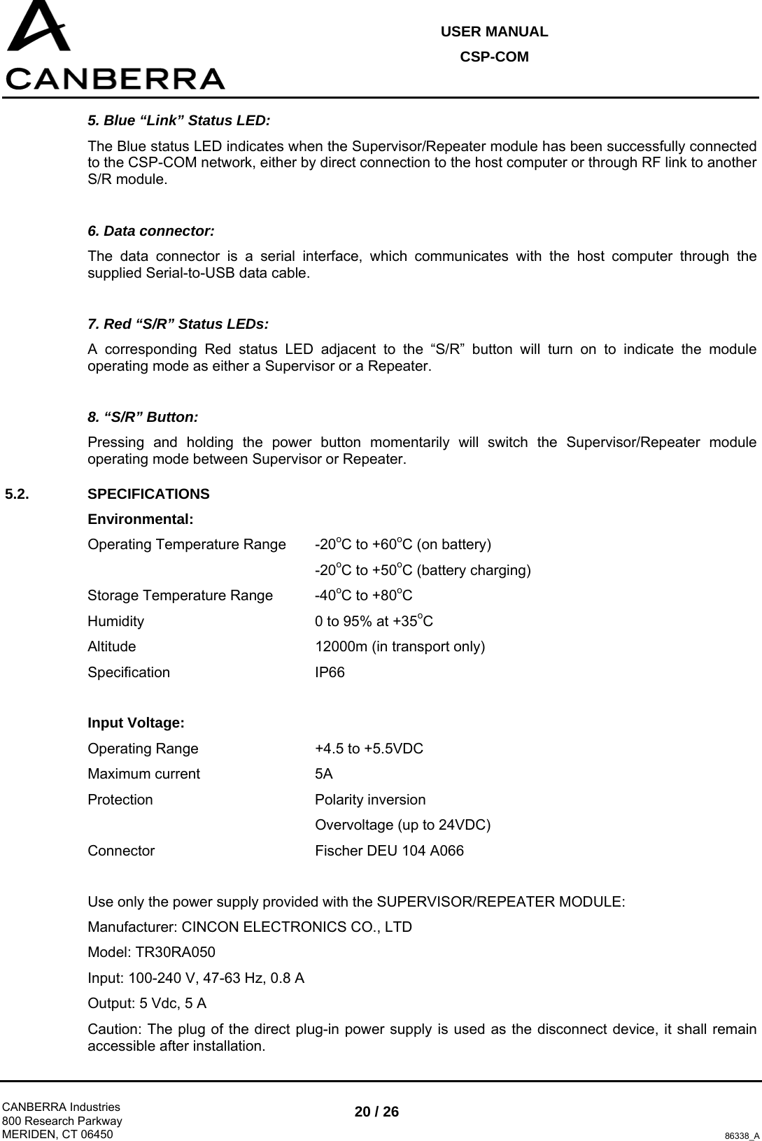 USER MANUAL CSP-COM  CANBERRA Industries 800 Research Parkway MERIDEN, CT 06450 20 / 26 86338_A 5. Blue “Link” Status LED: The Blue status LED indicates when the Supervisor/Repeater module has been successfully connected to the CSP-COM network, either by direct connection to the host computer or through RF link to another S/R module.  6. Data connector: The data connector is a serial interface, which communicates with the host computer through the supplied Serial-to-USB data cable.  7. Red “S/R” Status LEDs: A corresponding Red status LED adjacent to the “S/R” button will turn on to indicate the module operating mode as either a Supervisor or a Repeater.  8. “S/R” Button: Pressing and holding the power button momentarily will switch the Supervisor/Repeater module operating mode between Supervisor or Repeater. 5.2. SPECIFICATIONS Environmental: Operating Temperature Range  -20oC to +60oC (on battery)      -20oC to +50oC (battery charging) Storage Temperature Range  -40oC to +80oC Humidity        0 to 95% at +35oC Altitude    12000m (in transport only) Specification   IP66  Input Voltage: Operating Range      +4.5 to +5.5VDC Maximum current   5A Protection    Polarity inversion      Overvoltage (up to 24VDC) Connector    Fischer DEU 104 A066  Use only the power supply provided with the SUPERVISOR/REPEATER MODULE: Manufacturer: CINCON ELECTRONICS CO., LTD Model: TR30RA050 Input: 100-240 V, 47-63 Hz, 0.8 A Output: 5 Vdc, 5 A Caution: The plug of the direct plug-in power supply is used as the disconnect device, it shall remain accessible after installation. 