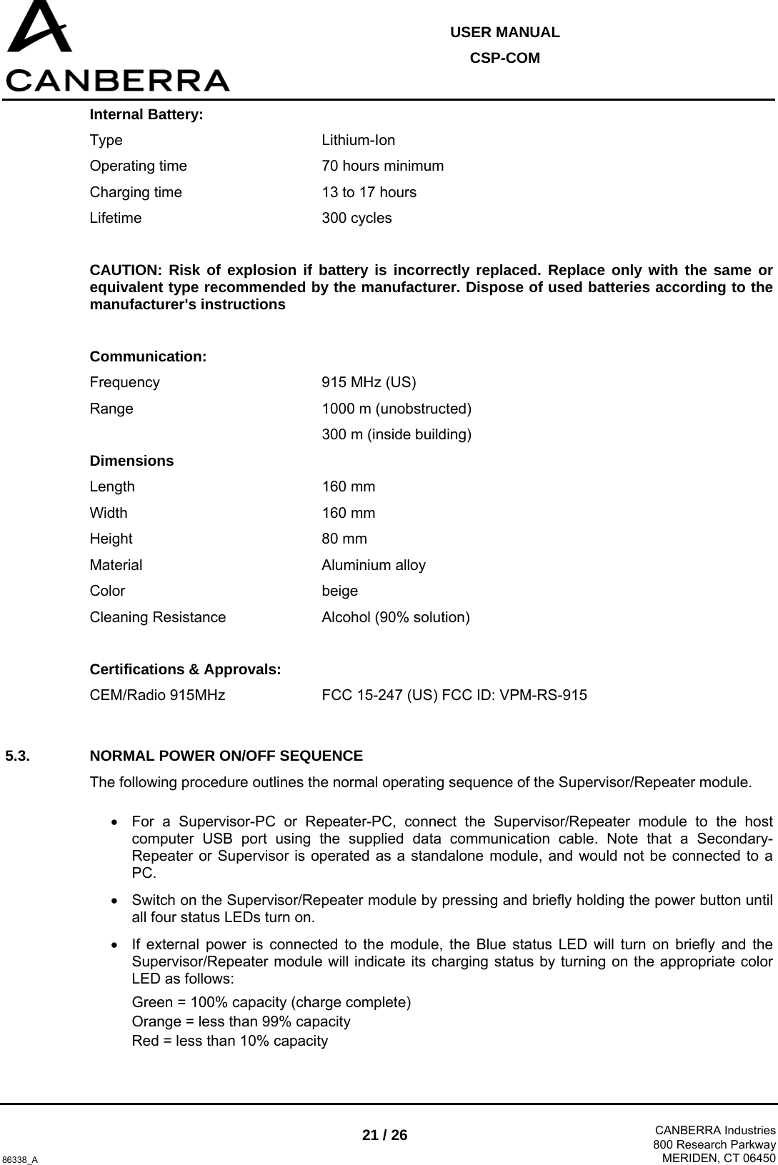  USER MANUAL CSP-COM  86338_A 21 / 26  CANBERRA Industries800 Research ParkwayMERIDEN, CT 06450 Internal Battery: Type    Lithium-Ion Operating time      70 hours minimum Charging time      13 to 17 hours  Lifetime    300 cycles  CAUTION: Risk of explosion if battery is incorrectly replaced. Replace only with the same or equivalent type recommended by the manufacturer. Dispose of used batteries according to the manufacturer&apos;s instructions  Communication: Frequency    915 MHz (US) Range    1000 m (unobstructed)      300 m (inside building) Dimensions Length    160 mm Width    160 mm Height    80 mm Material    Aluminium alloy Color    beige Cleaning Resistance    Alcohol (90% solution)  Certifications &amp; Approvals: CEM/Radio 915MHz    FCC 15-247 (US) FCC ID: VPM-RS-915  5.3.  NORMAL POWER ON/OFF SEQUENCE The following procedure outlines the normal operating sequence of the Supervisor/Repeater module.  •  For a Supervisor-PC or Repeater-PC, connect the Supervisor/Repeater module to the host computer USB port using the supplied data communication cable. Note that a Secondary-Repeater or Supervisor is operated as a standalone module, and would not be connected to a PC. •  Switch on the Supervisor/Repeater module by pressing and briefly holding the power button until all four status LEDs turn on. •  If external power is connected to the module, the Blue status LED will turn on briefly and the Supervisor/Repeater module will indicate its charging status by turning on the appropriate color LED as follows: Green = 100% capacity (charge complete) Orange = less than 99% capacity Red = less than 10% capacity 