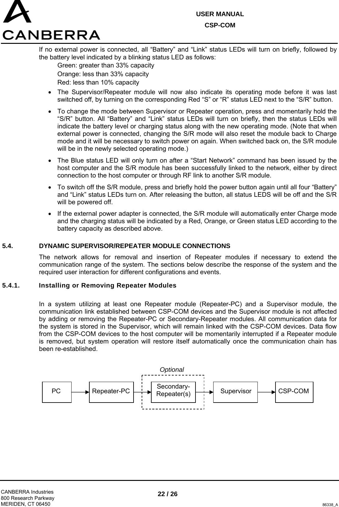 USER MANUAL CSP-COM  CANBERRA Industries 800 Research Parkway MERIDEN, CT 06450 22 / 26 86338_A If no external power is connected, all “Battery” and “Link” status LEDs will turn on briefly, followed by the battery level indicated by a blinking status LED as follows: Green: greater than 33% capacity Orange: less than 33% capacity Red: less than 10% capacity •  The Supervisor/Repeater module will now also indicate its operating mode before it was last switched off, by turning on the corresponding Red “S” or “R” status LED next to the “S/R” button. •  To change the mode between Supervisor or Repeater operation, press and momentarily hold the “S/R” button. All “Battery” and “Link” status LEDs will turn on briefly, then the status LEDs will indicate the battery level or charging status along with the new operating mode. (Note that when external power is connected, changing the S/R mode will also reset the module back to Charge mode and it will be necessary to switch power on again. When switched back on, the S/R module will be in the newly selected operating mode.) •  The Blue status LED will only turn on after a “Start Network” command has been issued by the host computer and the S/R module has been successfully linked to the network, either by direct connection to the host computer or through RF link to another S/R module. •  To switch off the S/R module, press and briefly hold the power button again until all four “Battery” and “Link” status LEDs turn on. After releasing the button, all status LEDS will be off and the S/R will be powered off. •  If the external power adapter is connected, the S/R module will automatically enter Charge mode and the charging status will be indicated by a Red, Orange, or Green status LED according to the battery capacity as described above. 5.4. DYNAMIC SUPERVISOR/REPEATER MODULE CONNECTIONS The network allows for removal and insertion of Repeater modules if necessary to extend the communication range of the system. The sections below describe the response of the system and the required user interaction for different configurations and events. 5.4.1.  Installing or Removing Repeater Modules  In a system utilizing at least one Repeater module (Repeater-PC) and a Supervisor module, the communication link established between CSP-COM devices and the Supervisor module is not affected by adding or removing the Repeater-PC or Secondary-Repeater modules. All communication data for the system is stored in the Supervisor, which will remain linked with the CSP-COM devices. Data flow from the CSP-COM devices to the host computer will be momentarily interrupted if a Repeater module is removed, but system operation will restore itself automatically once the communication chain has been re-established.          PC  Repeater-PC  Secondary-Repeater(s) Supervisor CSP-COM Optional