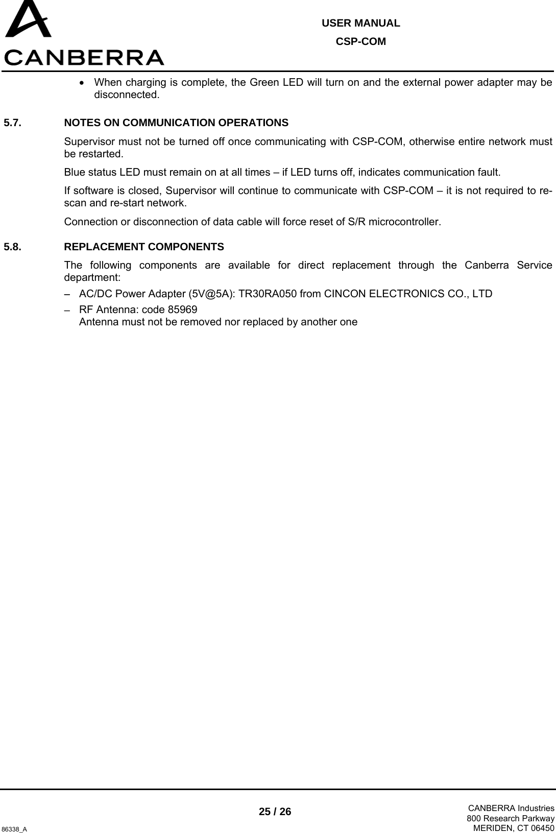  USER MANUAL CSP-COM  86338_A 25 / 26  CANBERRA Industries800 Research ParkwayMERIDEN, CT 06450 •  When charging is complete, the Green LED will turn on and the external power adapter may be disconnected.  5.7.  NOTES ON COMMUNICATION OPERATIONS Supervisor must not be turned off once communicating with CSP-COM, otherwise entire network must be restarted. Blue status LED must remain on at all times – if LED turns off, indicates communication fault. If software is closed, Supervisor will continue to communicate with CSP-COM – it is not required to re-scan and re-start network. Connection or disconnection of data cable will force reset of S/R microcontroller. 5.8. REPLACEMENT COMPONENTS The following components are available for direct replacement through the Canberra Service department: − AC/DC Power Adapter (5V@5A): TR30RA050 from CINCON ELECTRONICS CO., LTD − RF Antenna: code 85969  Antenna must not be removed nor replaced by another one  