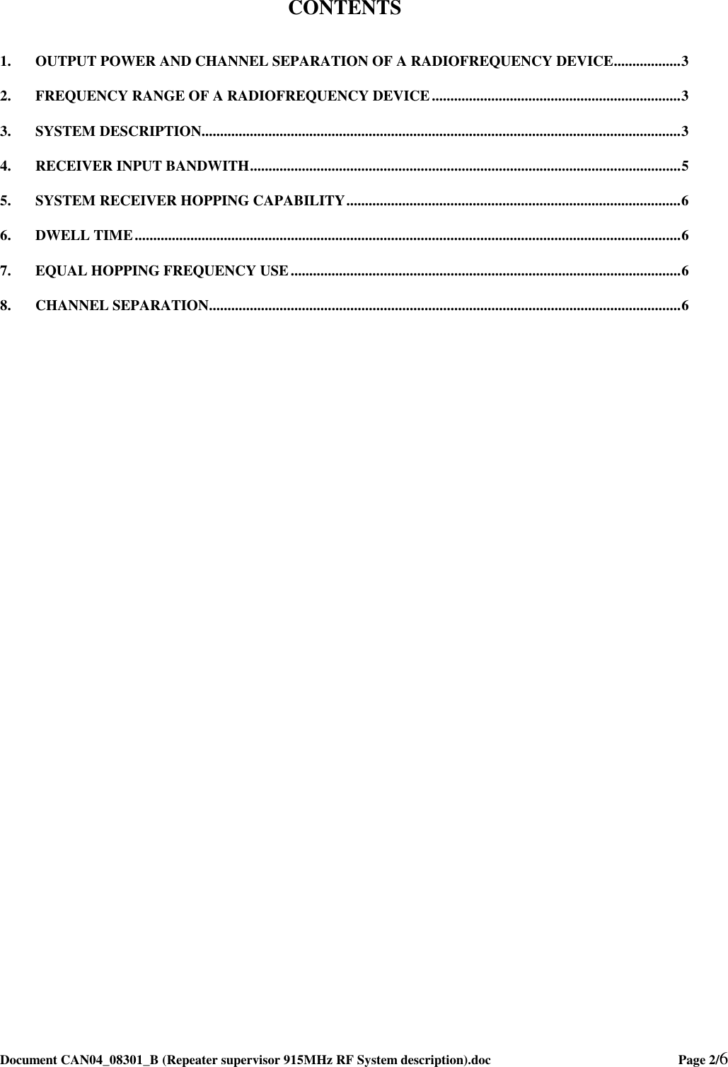  Document CAN04_08301_B (Repeater supervisor 915MHz RF System description).doc    Page 2/6   CONTENTS  1. OUTPUT POWER AND CHANNEL SEPARATION OF A RADIOFREQUENCY DEVICE..................3 2. FREQUENCY RANGE OF A RADIOFREQUENCY DEVICE...................................................................3 3. SYSTEM DESCRIPTION.................................................................................................................................3 4. RECEIVER INPUT BANDWITH....................................................................................................................5 5. SYSTEM RECEIVER HOPPING CAPABILITY..........................................................................................6 6. DWELL TIME...................................................................................................................................................6 7. EQUAL HOPPING FREQUENCY USE.........................................................................................................6 8. CHANNEL SEPARATION...............................................................................................................................6  