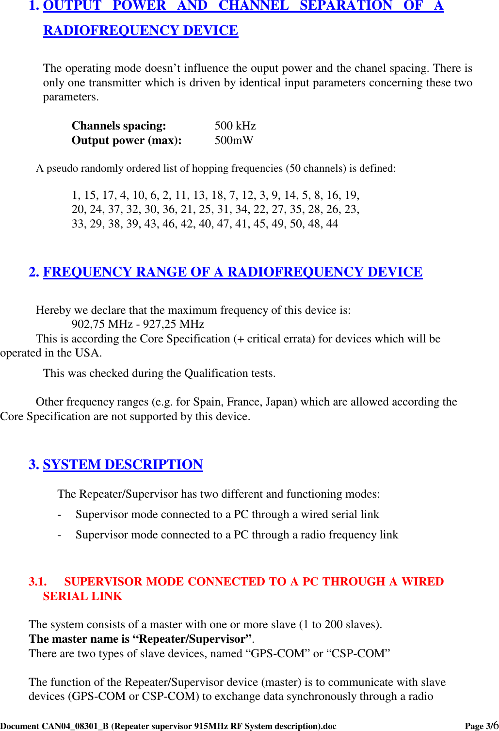  Document CAN04_08301_B (Repeater supervisor 915MHz RF System description).doc    Page 3/6   1. OUTPUT  POWER  AND  CHANNEL  SEPARATION  OF  A RADIOFREQUENCY DEVICE  The operating mode doesn’t influence the ouput power and the chanel spacing. There is only one transmitter which is driven by identical input parameters concerning these two parameters.   Channels spacing:    500 kHz   Output power (max):  500mW   A pseudo randomly ordered list of hopping frequencies (50 channels) is defined:  1, 15, 17, 4, 10, 6, 2, 11, 13, 18, 7, 12, 3, 9, 14, 5, 8, 16, 19, 20, 24, 37, 32, 30, 36, 21, 25, 31, 34, 22, 27, 35, 28, 26, 23, 33, 29, 38, 39, 43, 46, 42, 40, 47, 41, 45, 49, 50, 48, 44  2. FREQUENCY RANGE OF A RADIOFREQUENCY DEVICE  Hereby we declare that the maximum frequency of this device is:  902,75 MHz - 927,25 MHz This is according the Core Specification (+ critical errata) for devices which will be operated in the USA. This was checked during the Qualification tests.    Other frequency ranges (e.g. for Spain, France, Japan) which are allowed according the Core Specification are not supported by this device.  3. SYSTEM DESCRIPTION The Repeater/Supervisor has two different and functioning modes: - Supervisor mode connected to a PC through a wired serial link - Supervisor mode connected to a PC through a radio frequency link  3.1. SUPERVISOR MODE CONNECTED TO A PC THROUGH A WIRED SERIAL LINK  The system consists of a master with one or more slave (1 to 200 slaves). The master name is “Repeater/Supervisor”. There are two types of slave devices, named “GPS-COM” or “CSP-COM”  The function of the Repeater/Supervisor device (master) is to communicate with slave devices (GPS-COM or CSP-COM) to exchange data synchronously through a radio 