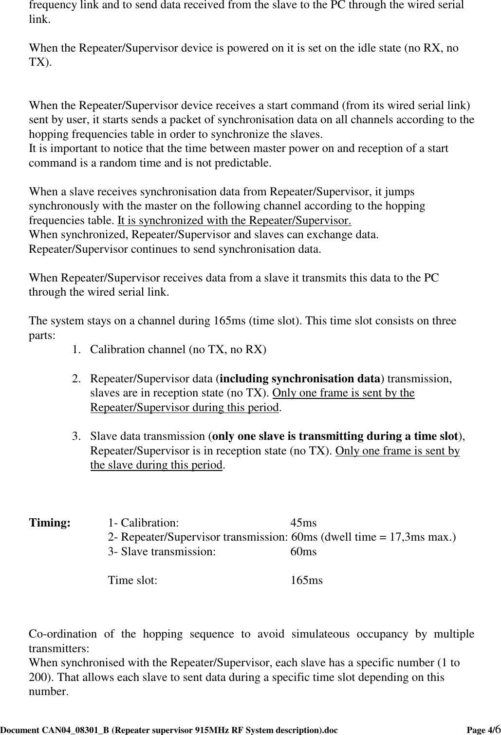  Document CAN04_08301_B (Repeater supervisor 915MHz RF System description).doc    Page 4/6   frequency link and to send data received from the slave to the PC through the wired serial link.  When the Repeater/Supervisor device is powered on it is set on the idle state (no RX, no TX).   When the Repeater/Supervisor device receives a start command (from its wired serial link) sent by user, it starts sends a packet of synchronisation data on all channels according to the hopping frequencies table in order to synchronize the slaves. It is important to notice that the time between master power on and reception of a start command is a random time and is not predictable.  When a slave receives synchronisation data from Repeater/Supervisor, it jumps synchronously with the master on the following channel according to the hopping frequencies table. It is synchronized with the Repeater/Supervisor. When synchronized, Repeater/Supervisor and slaves can exchange data. Repeater/Supervisor continues to send synchronisation data.  When Repeater/Supervisor receives data from a slave it transmits this data to the PC through the wired serial link.  The system stays on a channel during 165ms (time slot). This time slot consists on three parts:  1. Calibration channel (no TX, no RX)  2. Repeater/Supervisor data (including synchronisation data) transmission, slaves are in reception state (no TX). Only one frame is sent by the Repeater/Supervisor during this period.  3. Slave data transmission (only one slave is transmitting during a time slot), Repeater/Supervisor is in reception state (no TX). Only one frame is sent by the slave during this period.    Timing:   1- Calibration:        45ms       2- Repeater/Supervisor transmission: 60ms (dwell time = 17,3ms max.)       3- Slave transmission:     60ms        Time slot:         165ms      Co-ordination  of  the  hopping  sequence  to  avoid  simulateous  occupancy  by  multiple transmitters: When synchronised with the Repeater/Supervisor, each slave has a specific number (1 to 200). That allows each slave to sent data during a specific time slot depending on this number.  