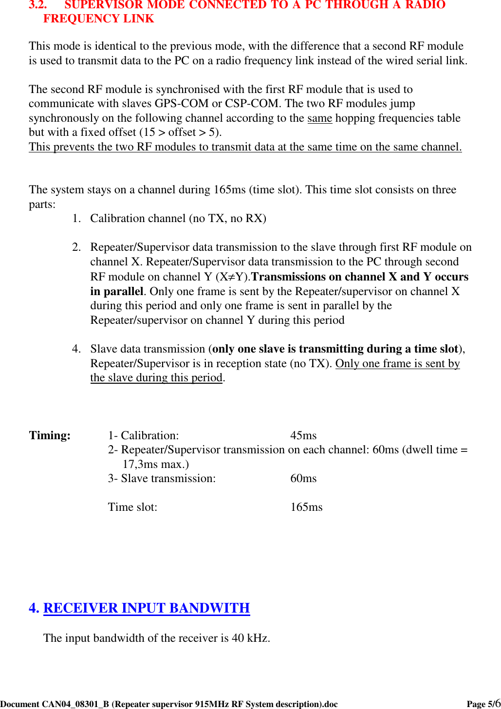  Document CAN04_08301_B (Repeater supervisor 915MHz RF System description).doc    Page 5/6    3.2. SUPERVISOR MODE CONNECTED TO A PC THROUGH A RADIO FREQUENCY LINK  This mode is identical to the previous mode, with the difference that a second RF module is used to transmit data to the PC on a radio frequency link instead of the wired serial link.  The second RF module is synchronised with the first RF module that is used to communicate with slaves GPS-COM or CSP-COM. The two RF modules jump synchronously on the following channel according to the same hopping frequencies table but with a fixed offset (15 &gt; offset &gt; 5). This prevents the two RF modules to transmit data at the same time on the same channel.   The system stays on a channel during 165ms (time slot). This time slot consists on three parts:  1. Calibration channel (no TX, no RX)  2. Repeater/Supervisor data transmission to the slave through first RF module on channel X. Repeater/Supervisor data transmission to the PC through second RF module on channel Y (X≠Y).Transmissions on channel X and Y occurs in parallel. Only one frame is sent by the Repeater/supervisor on channel X during this period and only one frame is sent in parallel by the Repeater/supervisor on channel Y during this period  4. Slave data transmission (only one slave is transmitting during a time slot), Repeater/Supervisor is in reception state (no TX). Only one frame is sent by the slave during this period.    Timing:   1- Calibration:        45ms 2- Repeater/Supervisor transmission on each channel: 60ms (dwell time = 17,3ms max.)       3- Slave transmission:     60ms        Time slot:         165ms       4. RECEIVER INPUT BANDWITH The input bandwidth of the receiver is 40 kHz.  